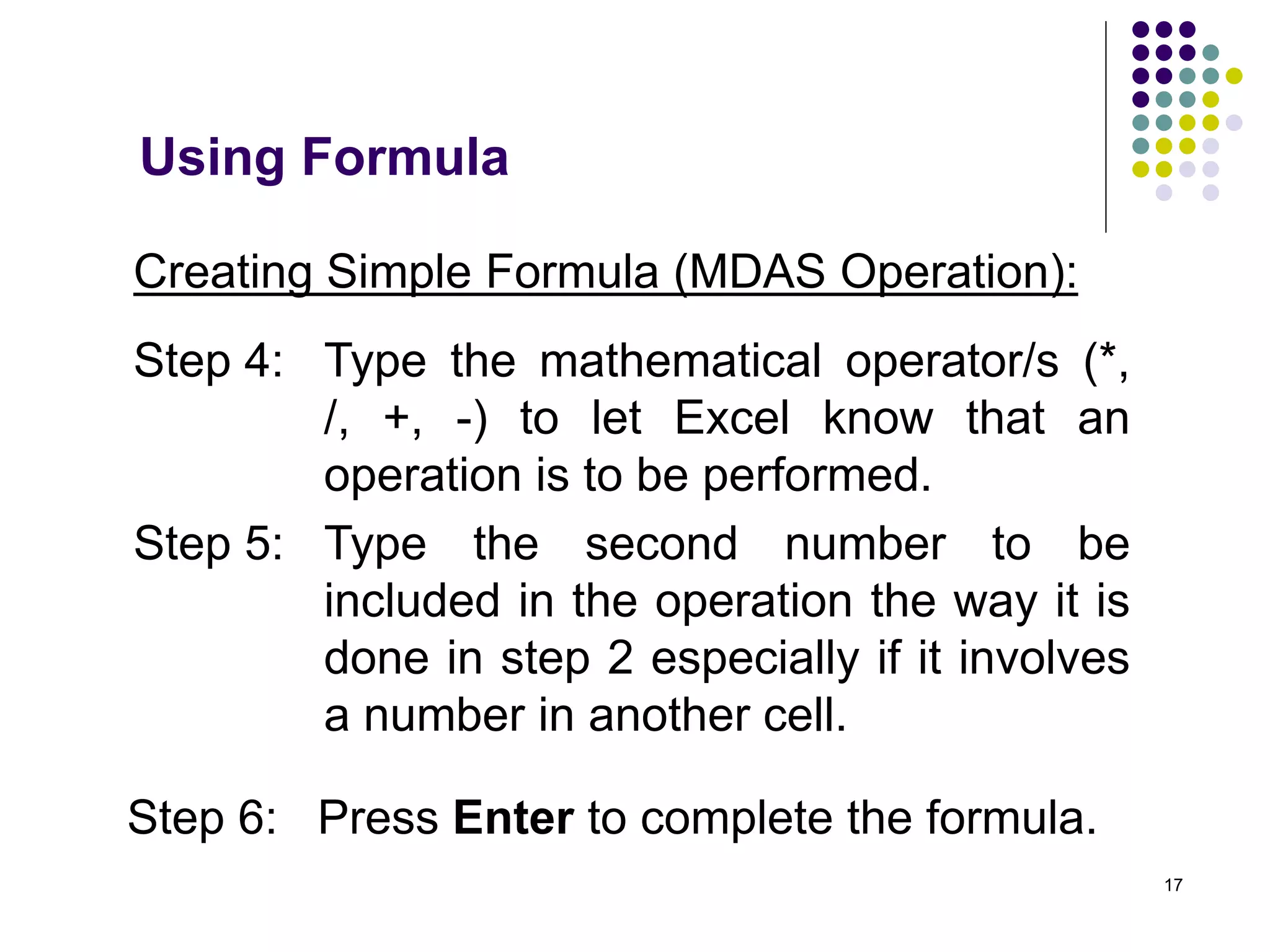 17
Creating Simple Formula (MDAS Operation):
Step 4: Type the mathematical operator/s (*,
/, +, -) to let Excel know that an
operation is to be performed.
Step 5: Type the second number to be
included in the operation the way it is
done in step 2 especially if it involves
a number in another cell.
Step 6: Press Enter to complete the formula.
Using Formula
 