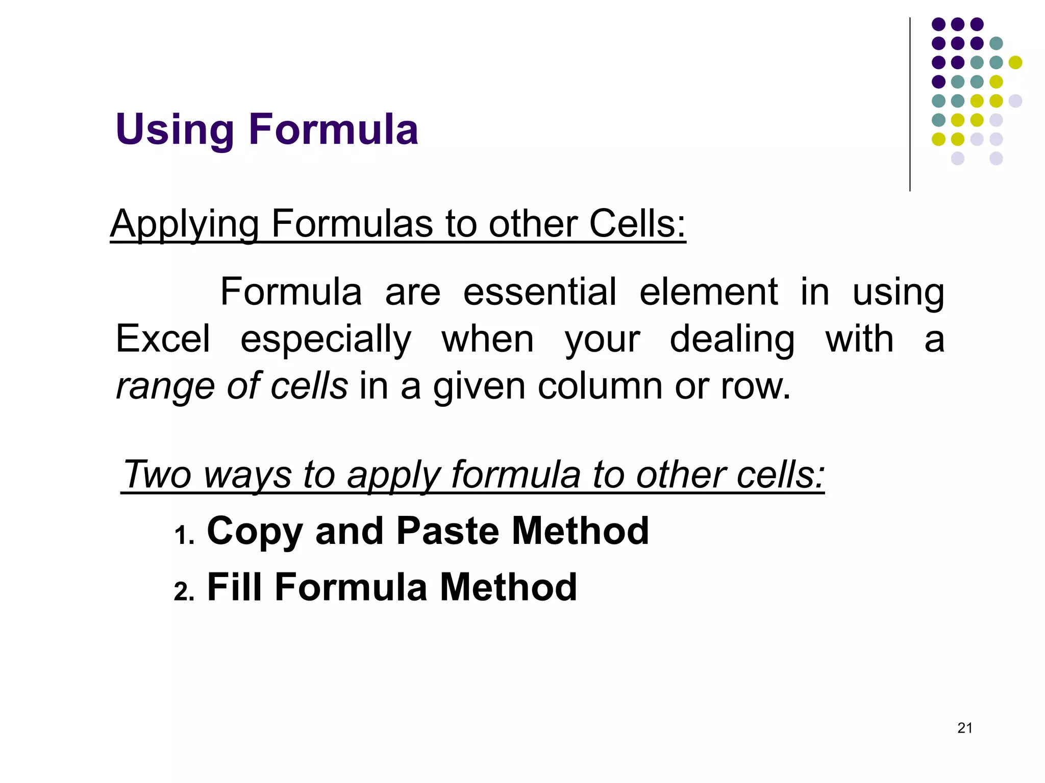 21
Applying Formulas to other Cells:
Formula are essential element in using
Excel especially when your dealing with a
range of cells in a given column or row.
Two ways to apply formula to other cells:
1. Copy and Paste Method
2. Fill Formula Method
Using Formula
 