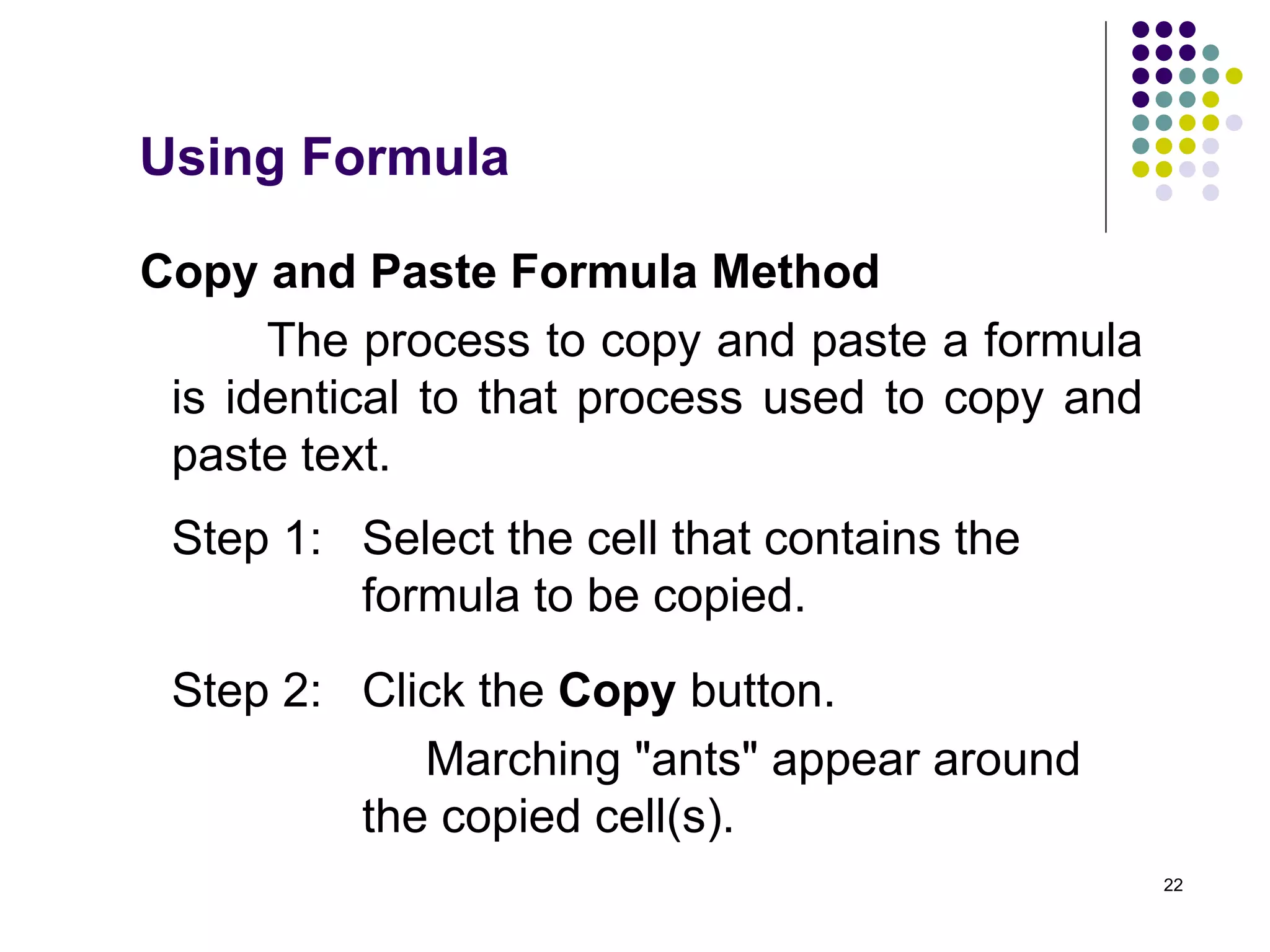 22
Copy and Paste Formula Method
The process to copy and paste a formula
is identical to that process used to copy and
paste text.
Step 1: Select the cell that contains the
formula to be copied.
Step 2: Click the Copy button.
Marching "ants" appear around
the copied cell(s).
Using Formula
 