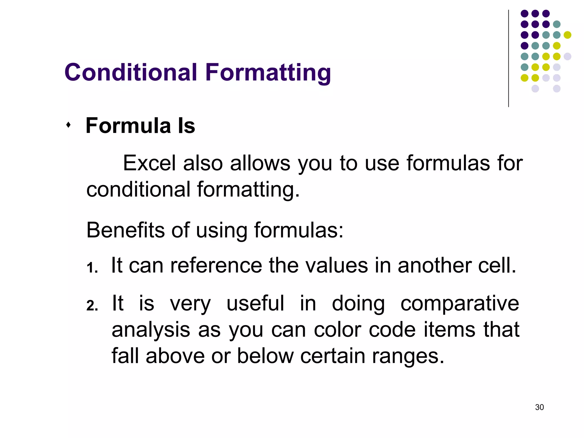 30
 Formula Is
Excel also allows you to use formulas for
conditional formatting.
Benefits of using formulas:
2. It is very useful in doing comparative
analysis as you can color code items that
fall above or below certain ranges.
1. It can reference the values in another cell.
Conditional Formatting
 