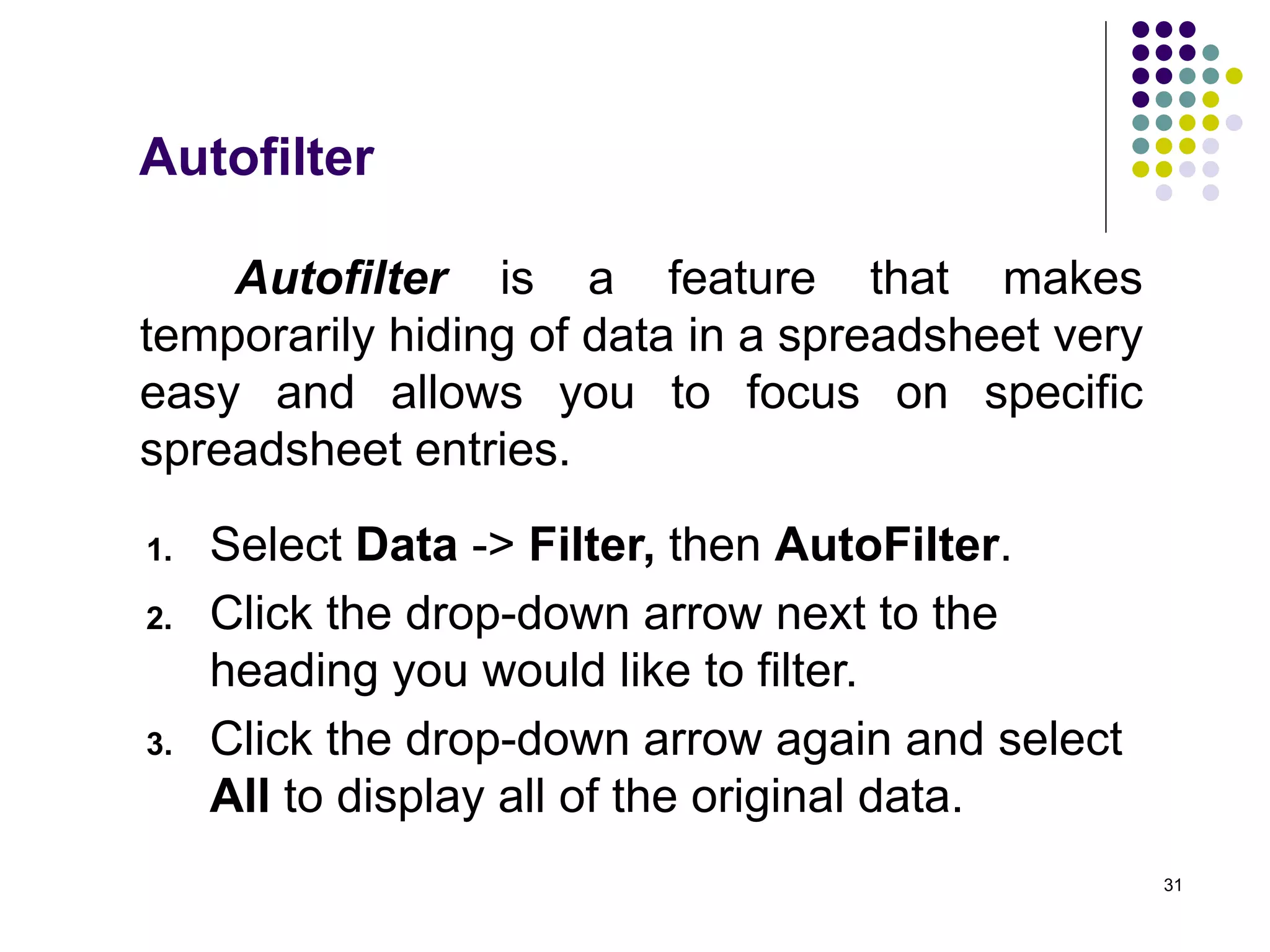 31
Autofilter is a feature that makes
temporarily hiding of data in a spreadsheet very
easy and allows you to focus on specific
spreadsheet entries.
1. Select Data -> Filter, then AutoFilter.
2. Click the drop-down arrow next to the
heading you would like to filter.
3. Click the drop-down arrow again and select
All to display all of the original data.
Autofilter
 