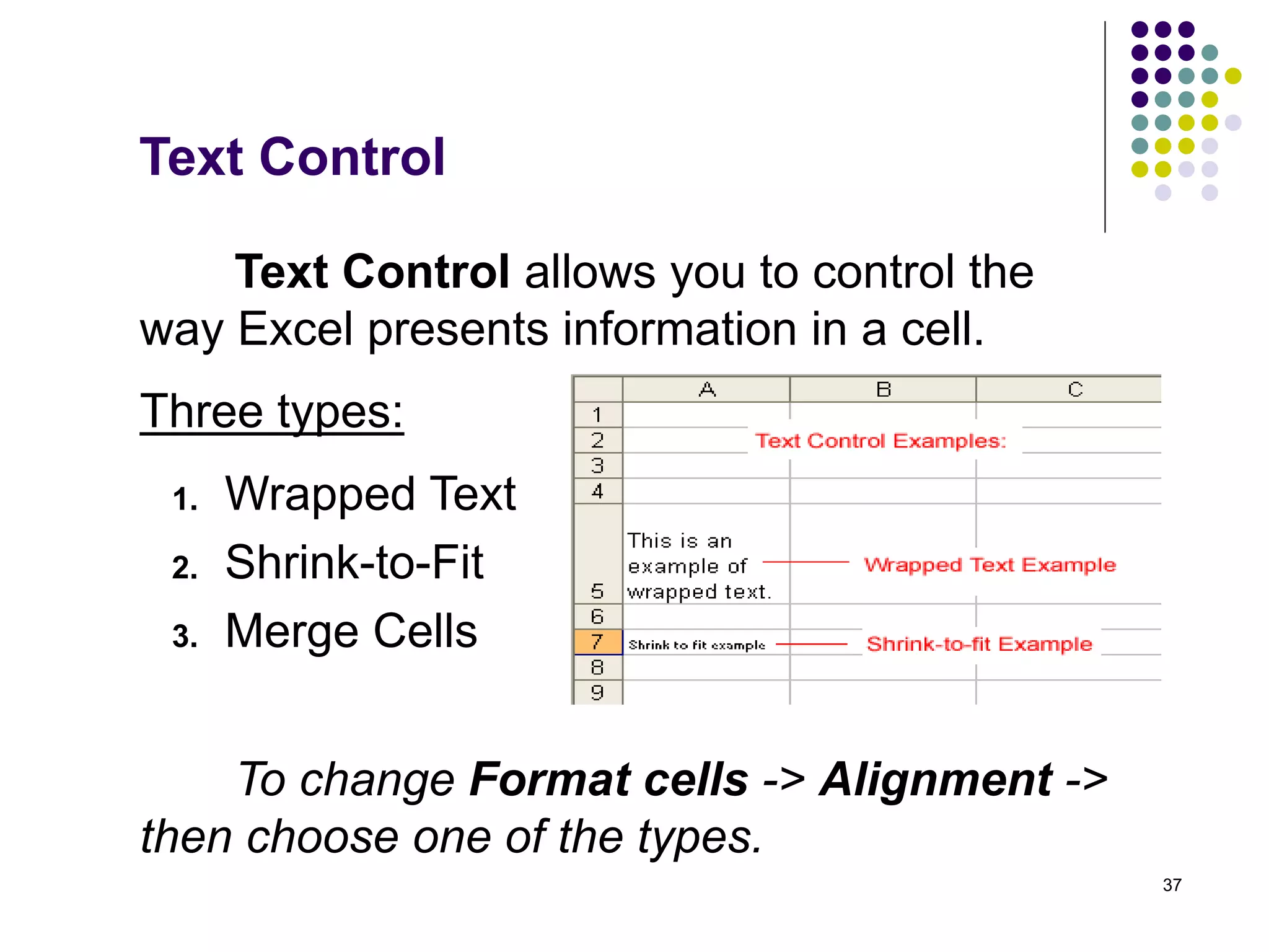 37
Text Control
Text Control allows you to control the
way Excel presents information in a cell.
To change Format cells -> Alignment ->
then choose one of the types.
1. Wrapped Text
2. Shrink-to-Fit
3. Merge Cells
Three types:
 