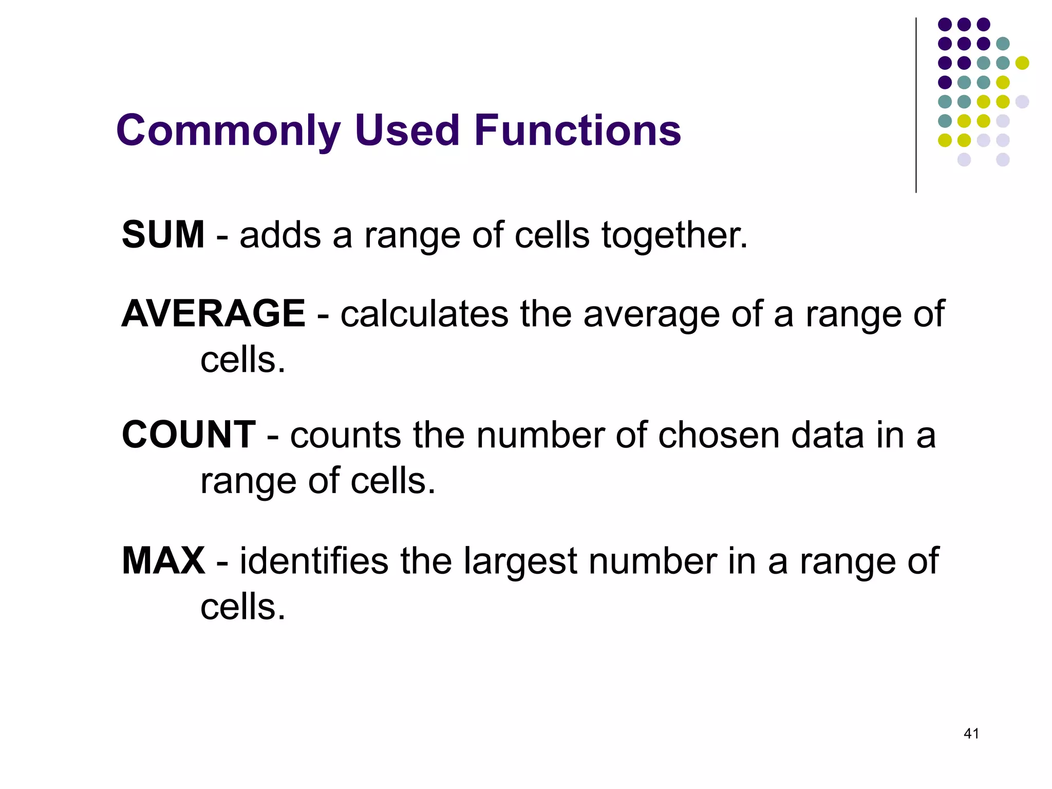 41
SUM - adds a range of cells together.
AVERAGE - calculates the average of a range of
cells.
COUNT - counts the number of chosen data in a
range of cells.
MAX - identifies the largest number in a range of
cells.
Commonly Used Functions
 