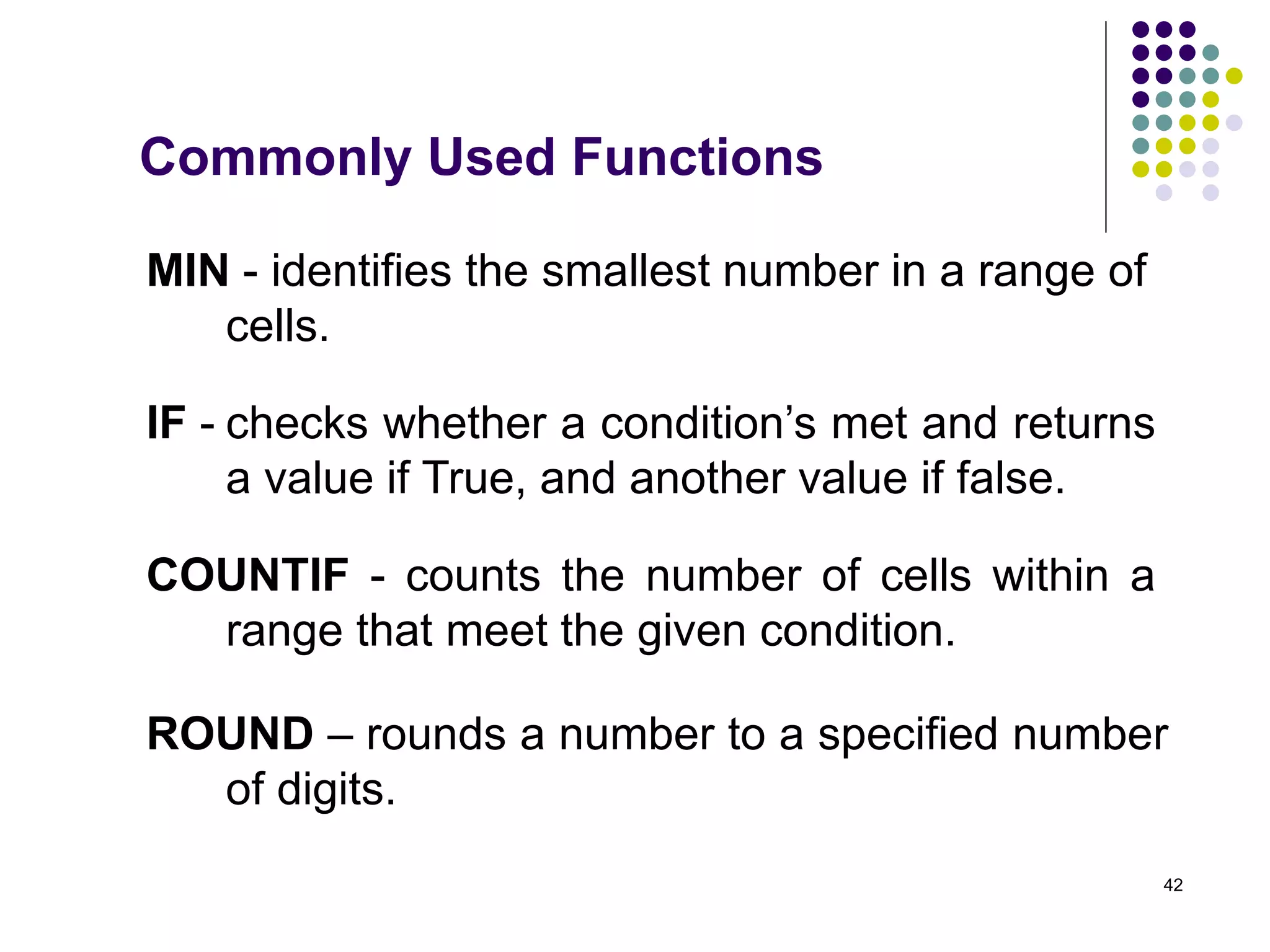 42
MIN - identifies the smallest number in a range of
cells.
COUNTIF - counts the number of cells within a
range that meet the given condition.
ROUND – rounds a number to a specified number
of digits.
Commonly Used Functions
IF - checks whether a condition’s met and returns
a value if True, and another value if false.
 