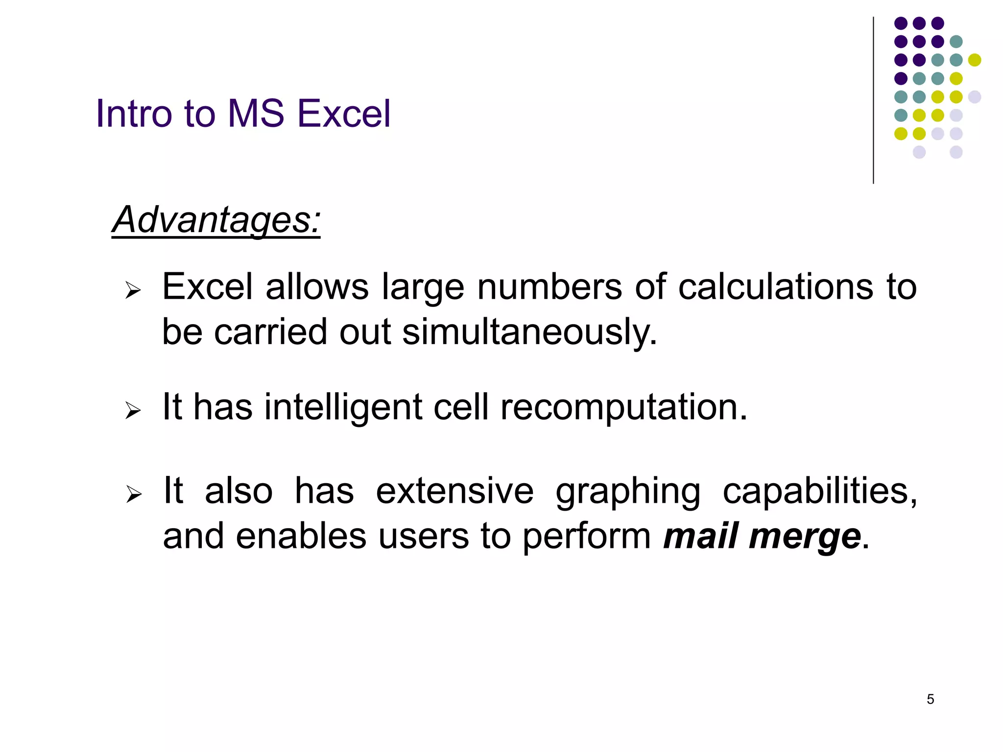 5
Intro to MS Excel
Advantages:
 It has intelligent cell recomputation.
 Excel allows large numbers of calculations to
be carried out simultaneously.
 It also has extensive graphing capabilities,
and enables users to perform mail merge.
 