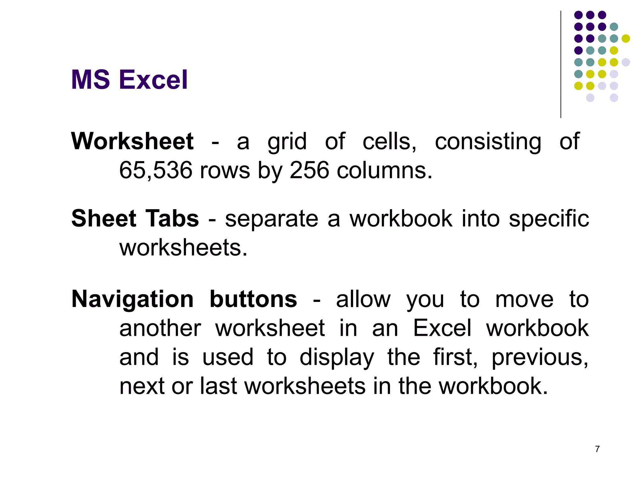 7
Worksheet - a grid of cells, consisting of
65,536 rows by 256 columns.
Sheet Tabs - separate a workbook into specific
worksheets.
Navigation buttons - allow you to move to
another worksheet in an Excel workbook
and is used to display the first, previous,
next or last worksheets in the workbook.
MS Excel
 