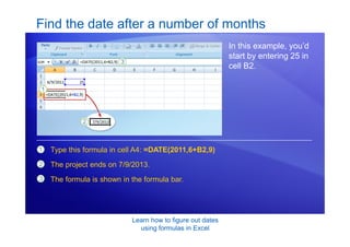 Learn how to figure out dates
using formulas in Excel
Find the date after a number of months
In this example, you’d
start by entering 25 in
cell B2.
1
2
3
Type this formula in cell A4: =DATE(2011,6+B2,9)
The project ends on 7/9/2013.
The formula is shown in the formula bar.
 