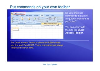 Get up to speed
Put commands on your own toolbar
Do you often use
commands that aren’t
as quickly available as
you’d like?
You can easily add
them to the Quick
Access Toolbar.
The Quick Access Toolbar is above the Ribbon when
you first start Excel 2007. There, commands are always
visible and near at hand.
 
