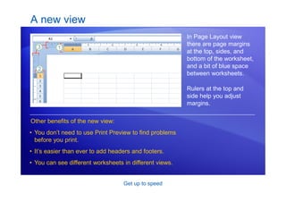Get up to speed
A new view
In Page Layout view
there are page margins
at the top, sides, and
bottom of the worksheet,
and a bit of blue space
between worksheets.
Other benefits of the new view:
• You don’t need to use Print Preview to find problems
before you print.
• It’s easier than ever to add headers and footers.
• You can see different worksheets in different views.
Rulers at the top and
side help you adjust
margins.
 