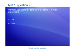 Create your first workbook
Test 1, question 2
The Name Box shows the contents of the active cell. (Pick
one answer.)
1. True.
2. False.
 