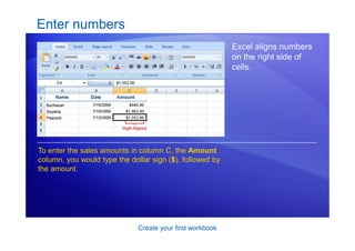 Create your first workbook
Enter numbers
Excel aligns numbers
on the right side of
cells.
To enter the sales amounts in column C, the Amount
column, you would type the dollar sign ($), followed by
the amount.
 