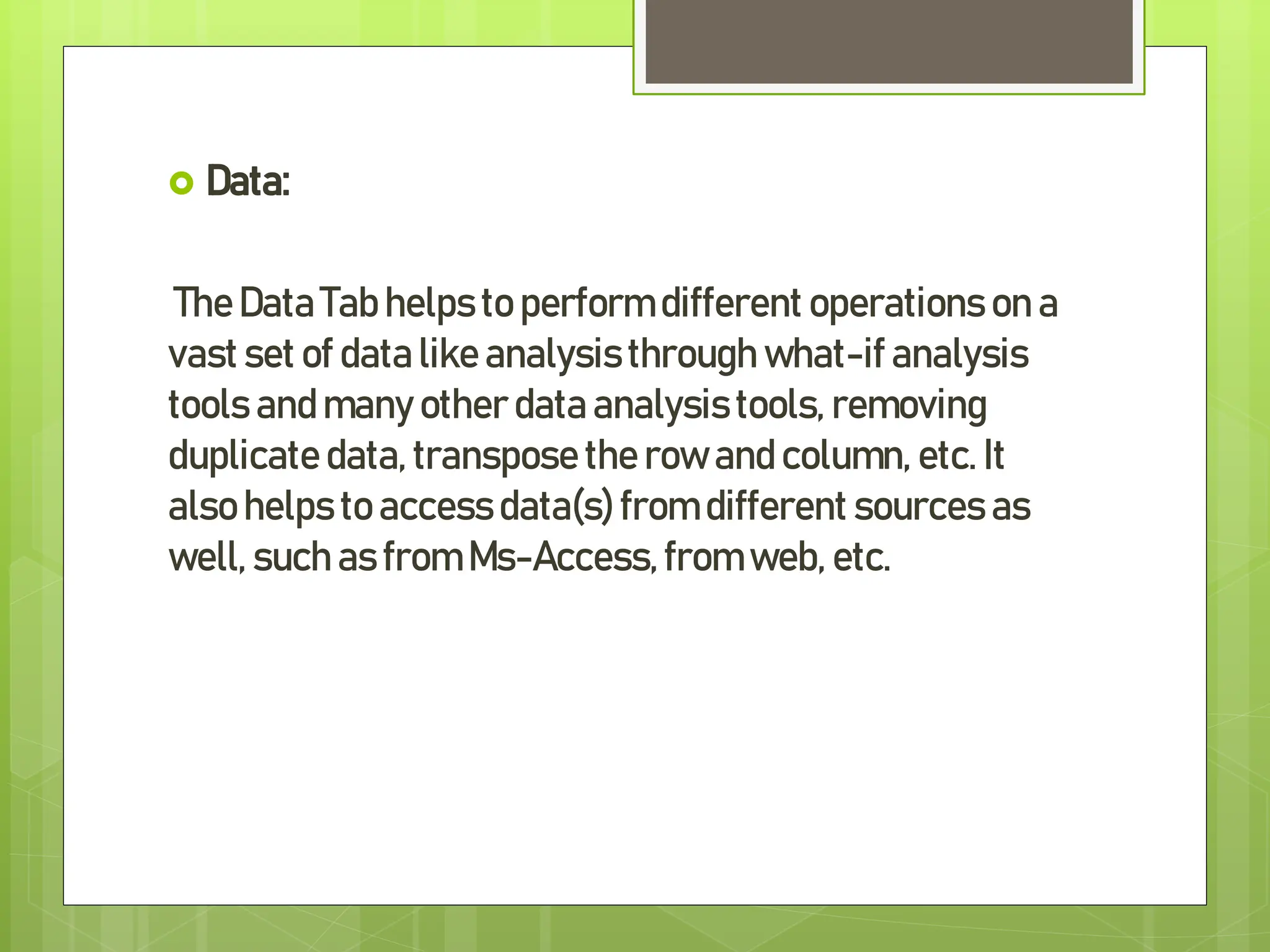  Data:
TheData Tab helps to perform different operations on a
vast set of data like analysisthrough what-if analysis
tools and many other data analysistools, removing
duplicate data, transpose the row and column, etc. It
also helps to accessdata(s)from different sources as
well, such as from Ms-Access,from web, etc.
 