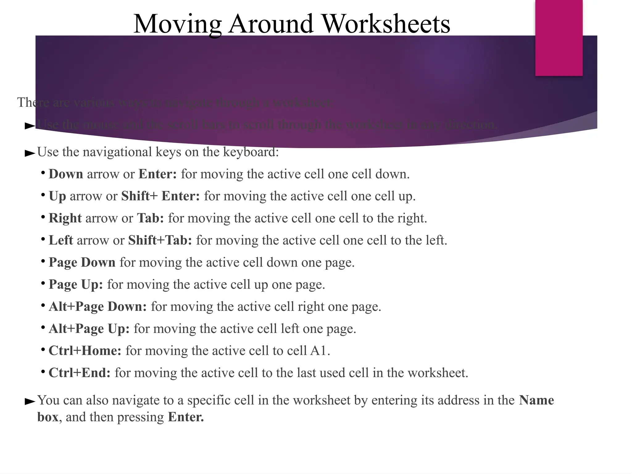 Moving Around Worksheets
There are various ways to navigate through a worksheet:
►Use the mouse and the scroll bars to scroll through the worksheet in any direction.
►Use the navigational keys on the keyboard:
• Down arrow or Enter: for moving the active cell one cell down.
• Up arrow or Shift+ Enter: for moving the active cell one cell up.
• Right arrow or Tab: for moving the active cell one cell to the right.
• Left arrow or Shift+Tab: for moving the active cell one cell to the left.
• Page Down for moving the active cell down one page.
• Page Up: for moving the active cell up one page.
• Alt+Page Down: for moving the active cell right one page.
• Alt+Page Up: for moving the active cell left one page.
• Ctrl+Home: for moving the active cell to cell A1.
• Ctrl+End: for moving the active cell to the last used cell in the worksheet.
►You can also navigate to a specific cell in the worksheet by entering its address in the Name
box, and then pressing Enter.
 