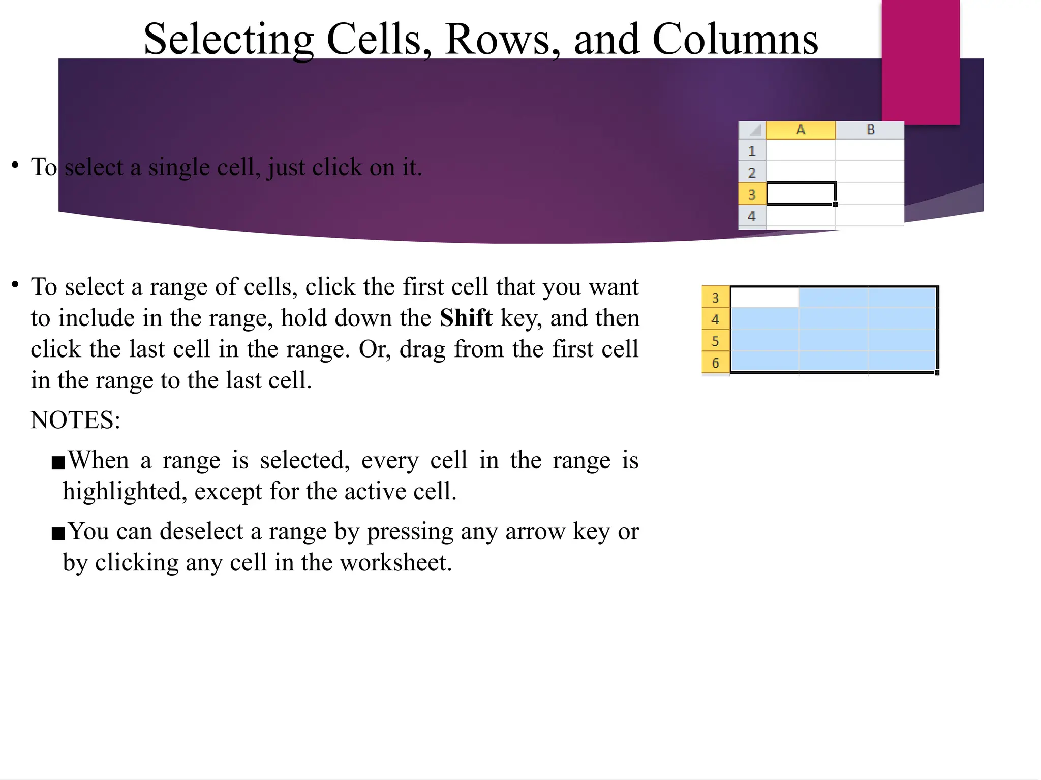 Selecting Cells, Rows, and Columns
• To select a single cell, just click on it.
• To select a range of cells, click the first cell that you want
to include in the range, hold down the Shift key, and then
click the last cell in the range. Or, drag from the first cell
in the range to the last cell.
NOTES:
▪When a range is selected, every cell in the range is
highlighted, except for the active cell.
▪You can deselect a range by pressing any arrow key or
by clicking any cell in the worksheet.
 