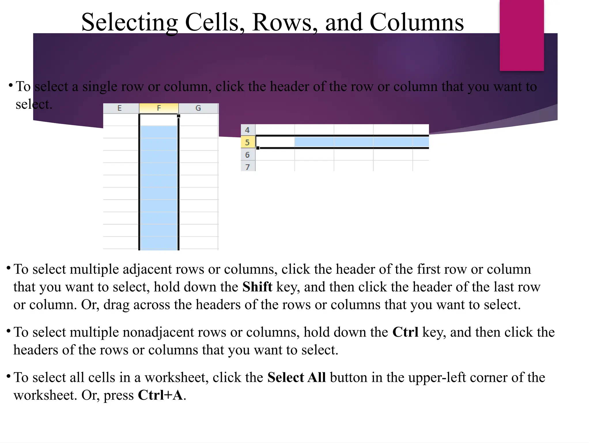 Selecting Cells, Rows, and Columns
• To select a single row or column, click the header of the row or column that you want to
select.
• To select multiple adjacent rows or columns, click the header of the first row or column
that you want to select, hold down the Shift key, and then click the header of the last row
or column. Or, drag across the headers of the rows or columns that you want to select.
• To select multiple nonadjacent rows or columns, hold down the Ctrl key, and then click the
headers of the rows or columns that you want to select.
• To select all cells in a worksheet, click the Select All button in the upper-left corner of the
worksheet. Or, press Ctrl+A.
 