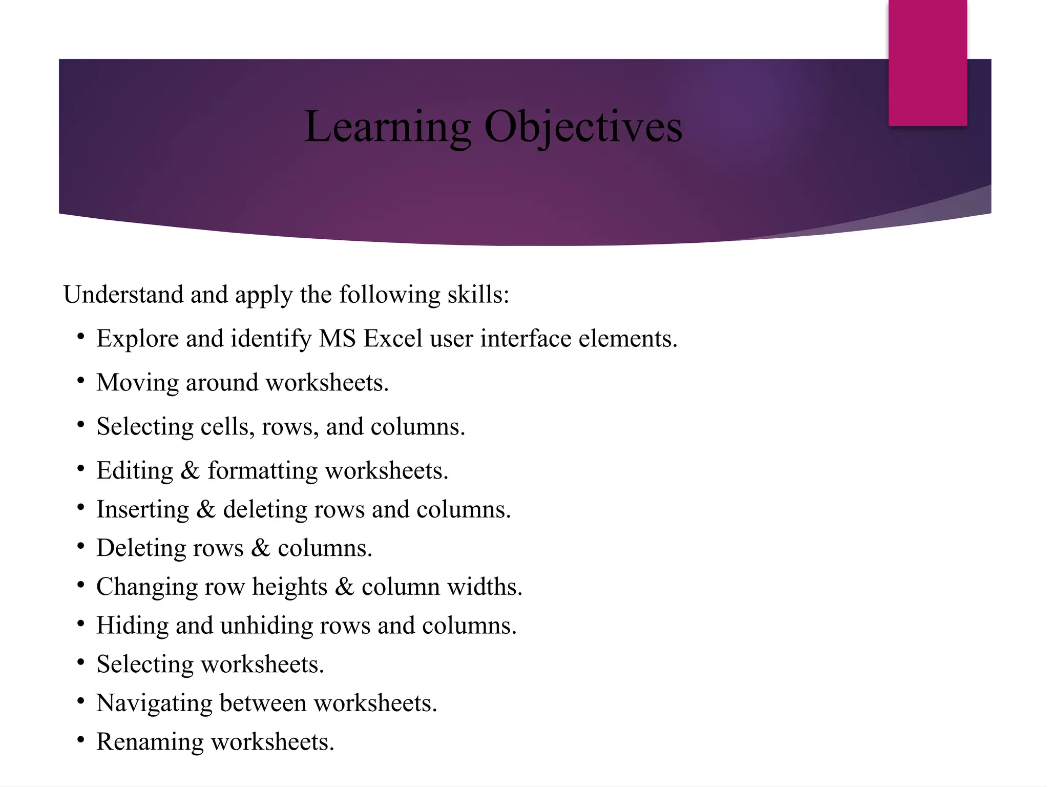 Learning Objectives
Understand and apply the following skills:
• Explore and identify MS Excel user interface elements.
• Moving around worksheets.
• Selecting cells, rows, and columns.
• Editing & formatting worksheets.
• Inserting & deleting rows and columns.
• Deleting rows & columns.
• Changing row heights & column widths.
• Hiding and unhiding rows and columns.
• Selecting worksheets.
• Navigating between worksheets.
• Renaming worksheets.
 