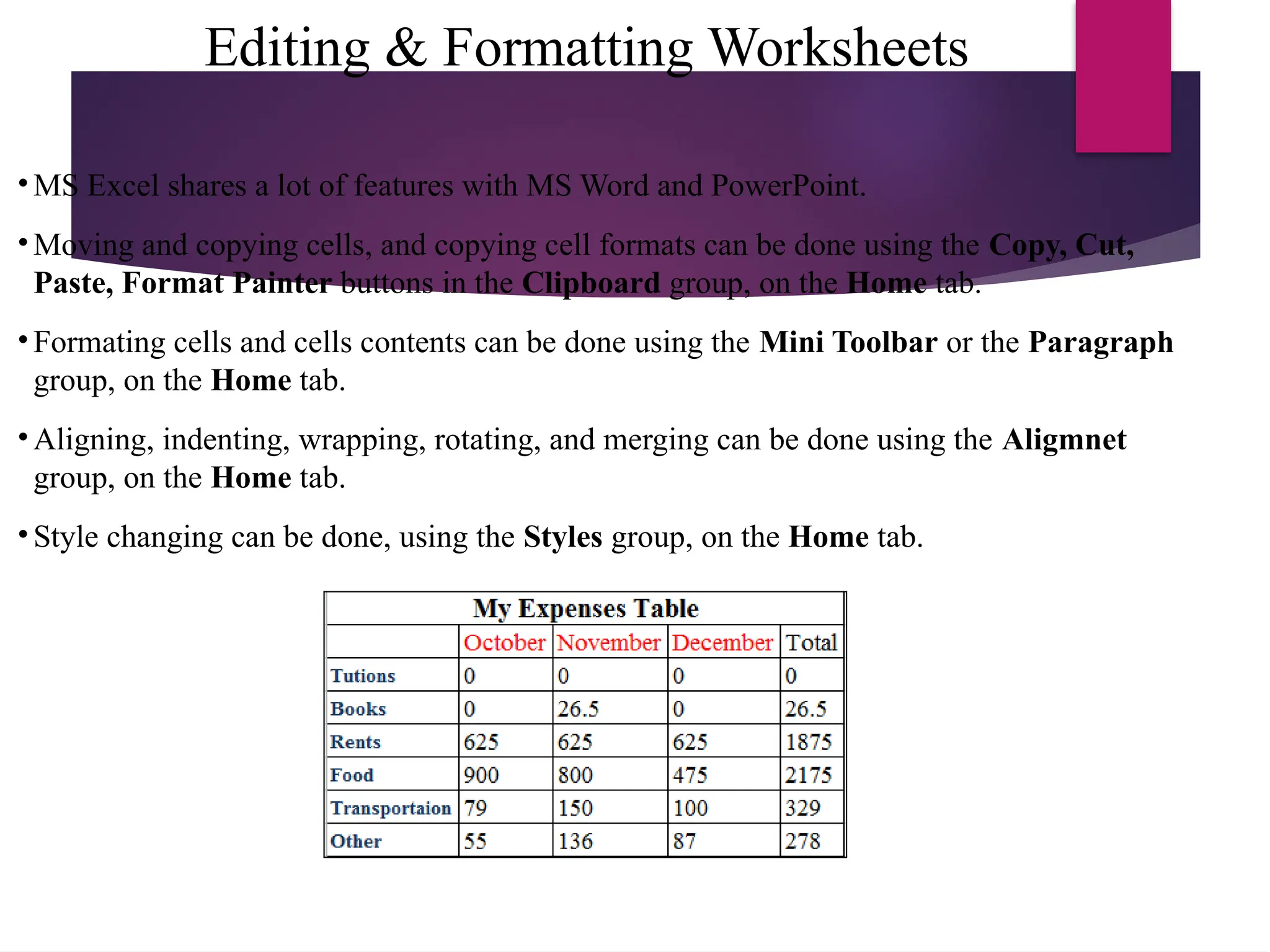 Editing & Formatting Worksheets
• MS Excel shares a lot of features with MS Word and PowerPoint.
• Moving and copying cells, and copying cell formats can be done using the Copy, Cut,
Paste, Format Painter buttons in the Clipboard group, on the Home tab.
• Formating cells and cells contents can be done using the Mini Toolbar or the Paragraph
group, on the Home tab.
• Aligning, indenting, wrapping, rotating, and merging can be done using the Aligmnet
group, on the Home tab.
• Style changing can be done, using the Styles group, on the Home tab.
 