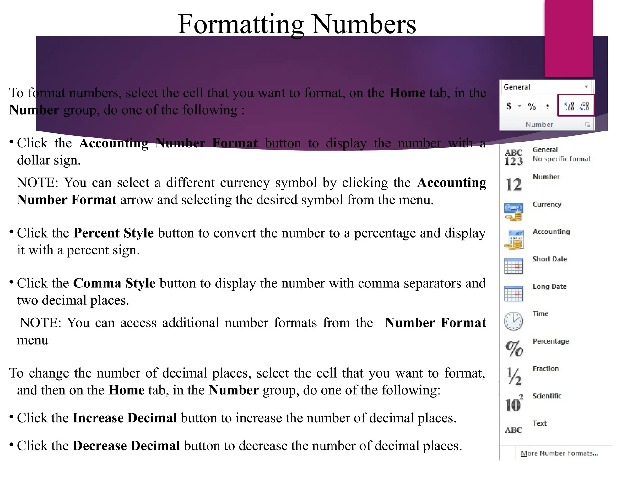 Formatting Numbers
To format numbers, select the cell that you want to format, on the Home tab, in the
Number group, do one of the following :
• Click the Accounting Number Format button to display the number with a
dollar sign.
NOTE: You can select a different currency symbol by clicking the Accounting
Number Format arrow and selecting the desired symbol from the menu.
• Click the Percent Style button to convert the number to a percentage and display
it with a percent sign.
• Click the Comma Style button to display the number with comma separators and
two decimal places.
NOTE: You can access additional number formats from the Number Format
menu
To change the number of decimal places, select the cell that you want to format,
and then on the Home tab, in the Number group, do one of the following:
• Click the Increase Decimal button to increase the number of decimal places.
• Click the Decrease Decimal button to decrease the number of decimal places.
 