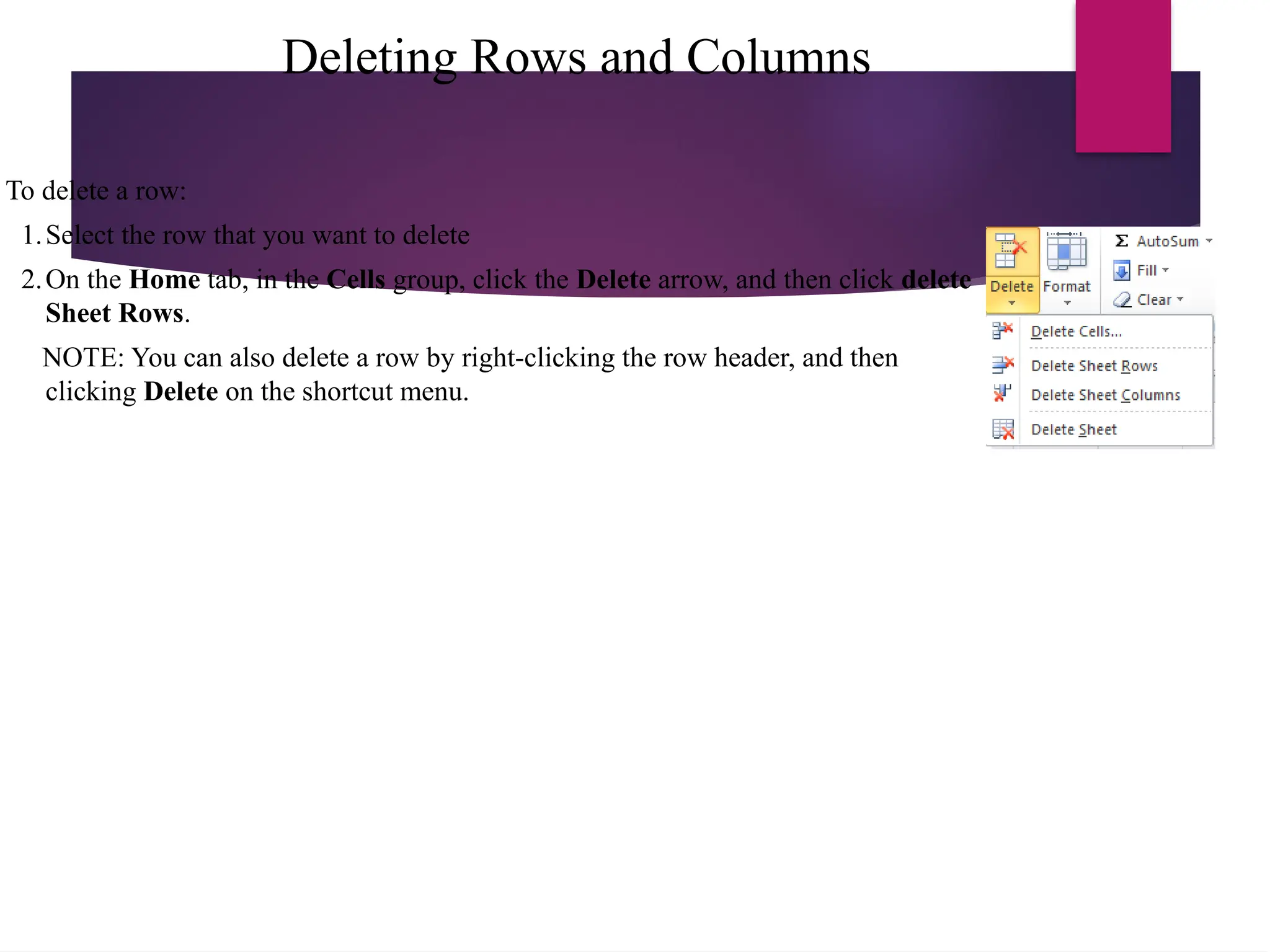 Deleting Rows and Columns
To delete a row:
1.Select the row that you want to delete
2.On the Home tab, in the Cells group, click the Delete arrow, and then click delete
Sheet Rows.
NOTE: You can also delete a row by right-clicking the row header, and then
clicking Delete on the shortcut menu.
 