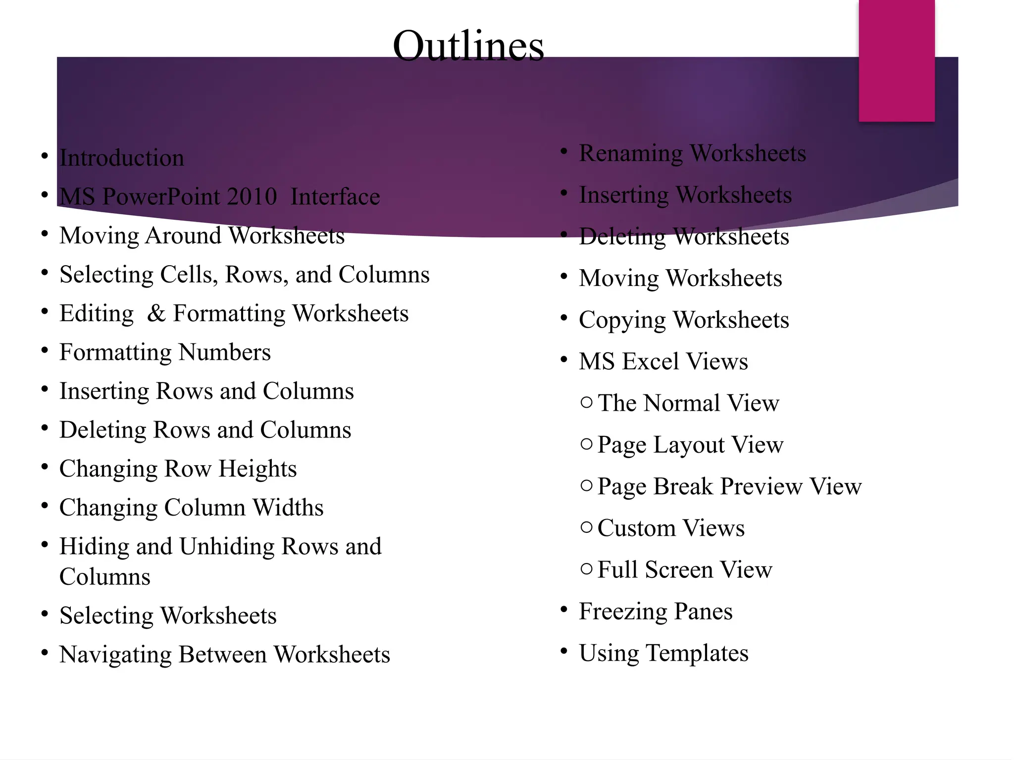 Outlines
• Introduction
• MS PowerPoint 2010 Interface
• Moving Around Worksheets
• Selecting Cells, Rows, and Columns
• Editing & Formatting Worksheets
• Formatting Numbers
• Inserting Rows and Columns
• Deleting Rows and Columns
• Changing Row Heights
• Changing Column Widths
• Hiding and Unhiding Rows and
Columns
• Selecting Worksheets
• Navigating Between Worksheets
• Renaming Worksheets
• Inserting Worksheets
• Deleting Worksheets
• Moving Worksheets
• Copying Worksheets
• MS Excel Views
oThe Normal View
oPage Layout View
oPage Break Preview View
oCustom Views
oFull Screen View
• Freezing Panes
• Using Templates
 