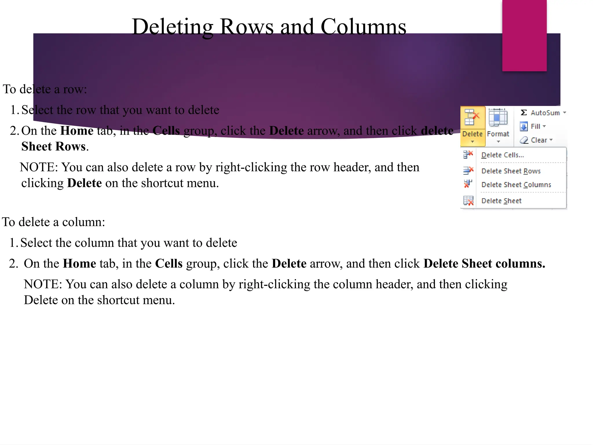 Deleting Rows and Columns
To delete a column:
1.Select the column that you want to delete
2. On the Home tab, in the Cells group, click the Delete arrow, and then click Delete Sheet columns.
NOTE: You can also delete a column by right-clicking the column header, and then clicking
Delete on the shortcut menu.
To delete a row:
1.Select the row that you want to delete
2.On the Home tab, in the Cells group, click the Delete arrow, and then click delete
Sheet Rows.
NOTE: You can also delete a row by right-clicking the row header, and then
clicking Delete on the shortcut menu.
 