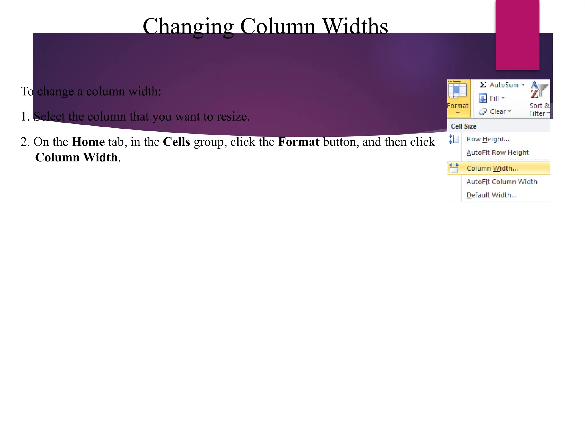 Changing Column Widths
To change a column width:
1. Select the column that you want to resize.
2. On the Home tab, in the Cells group, click the Format button, and then click
Column Width.
 