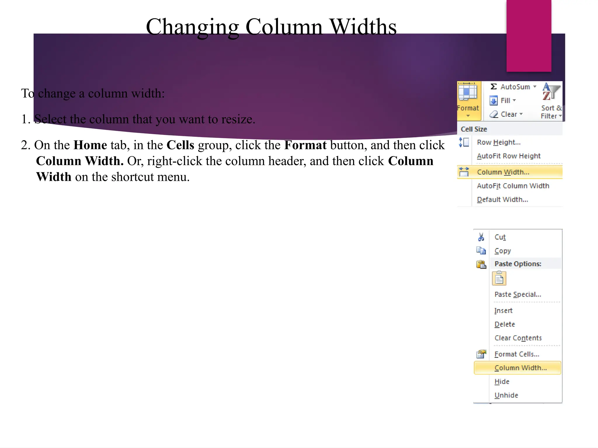 Changing Column Widths
To change a column width:
1. Select the column that you want to resize.
2. On the Home tab, in the Cells group, click the Format button, and then click
Column Width. Or, right-click the column header, and then click Column
Width on the shortcut menu.
 