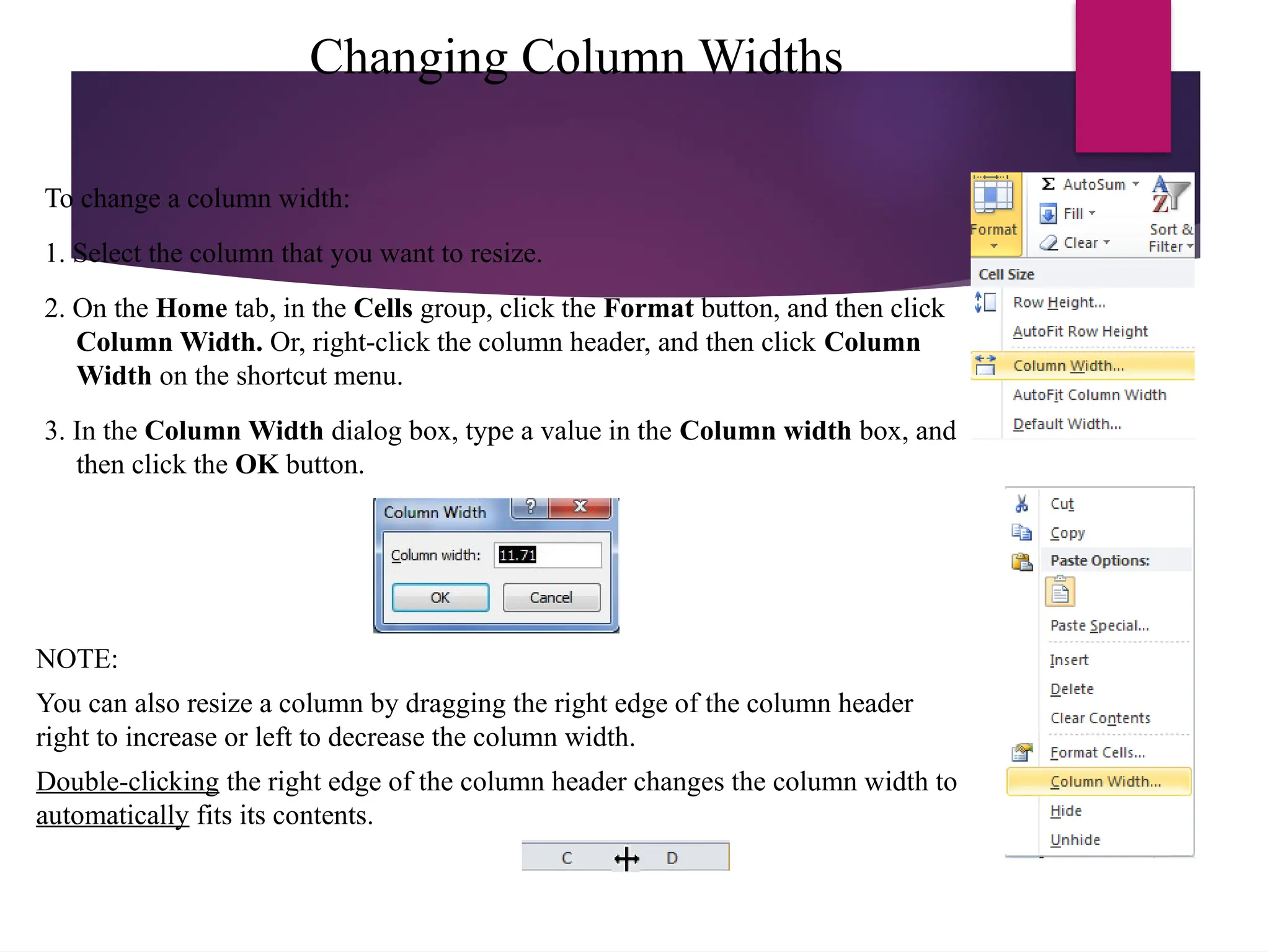 Changing Column Widths
To change a column width:
1. Select the column that you want to resize.
2. On the Home tab, in the Cells group, click the Format button, and then click
Column Width. Or, right-click the column header, and then click Column
Width on the shortcut menu.
3. In the Column Width dialog box, type a value in the Column width box, and
then click the OK button.
NOTE:
You can also resize a column by dragging the right edge of the column header
right to increase or left to decrease the column width.
Double-clicking the right edge of the column header changes the column width to
automatically fits its contents.
 