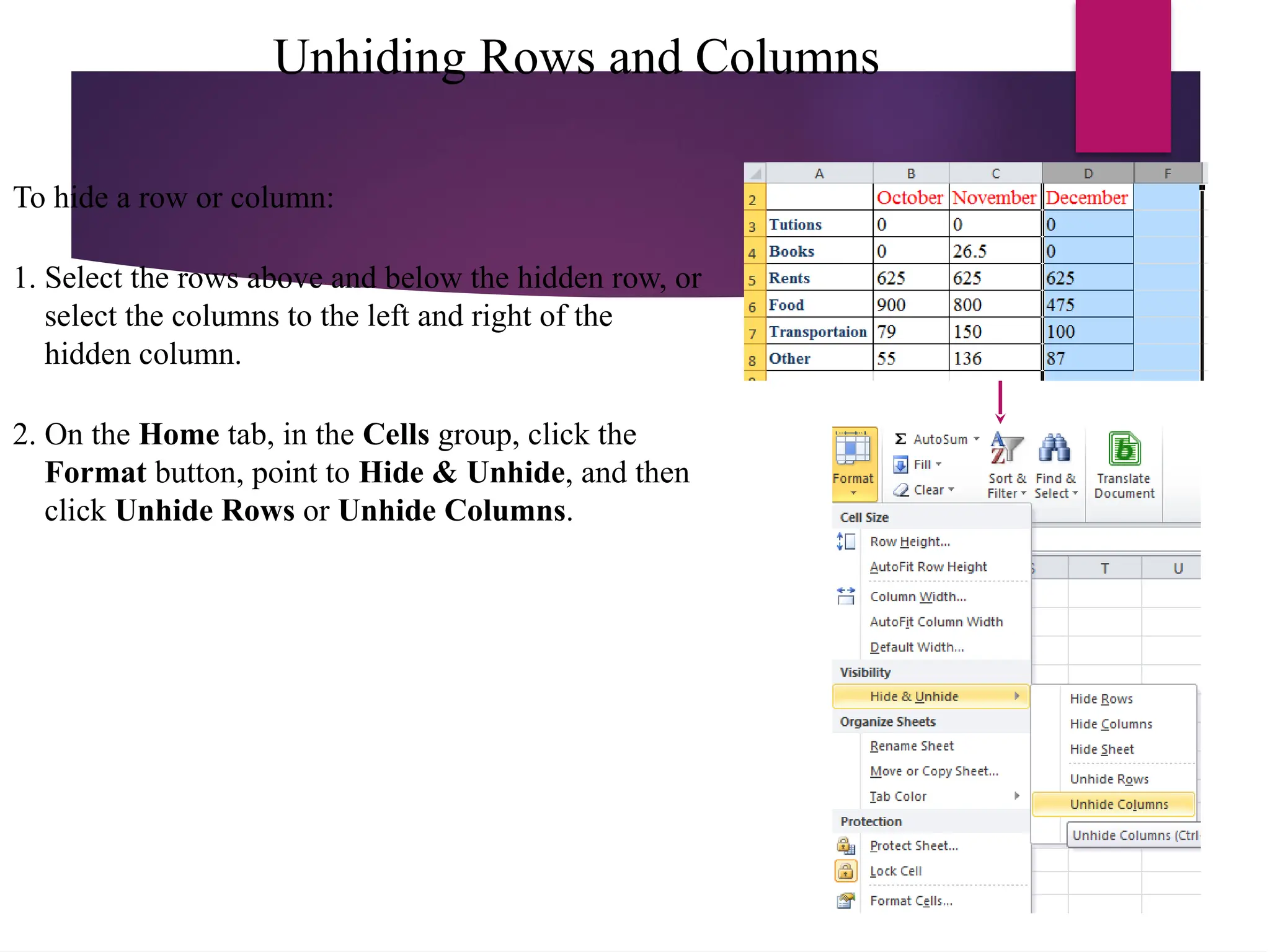 Unhiding Rows and Columns
To hide a row or column:
1. Select the rows above and below the hidden row, or
select the columns to the left and right of the
hidden column.
2. On the Home tab, in the Cells group, click the
Format button, point to Hide & Unhide, and then
click Unhide Rows or Unhide Columns.
 