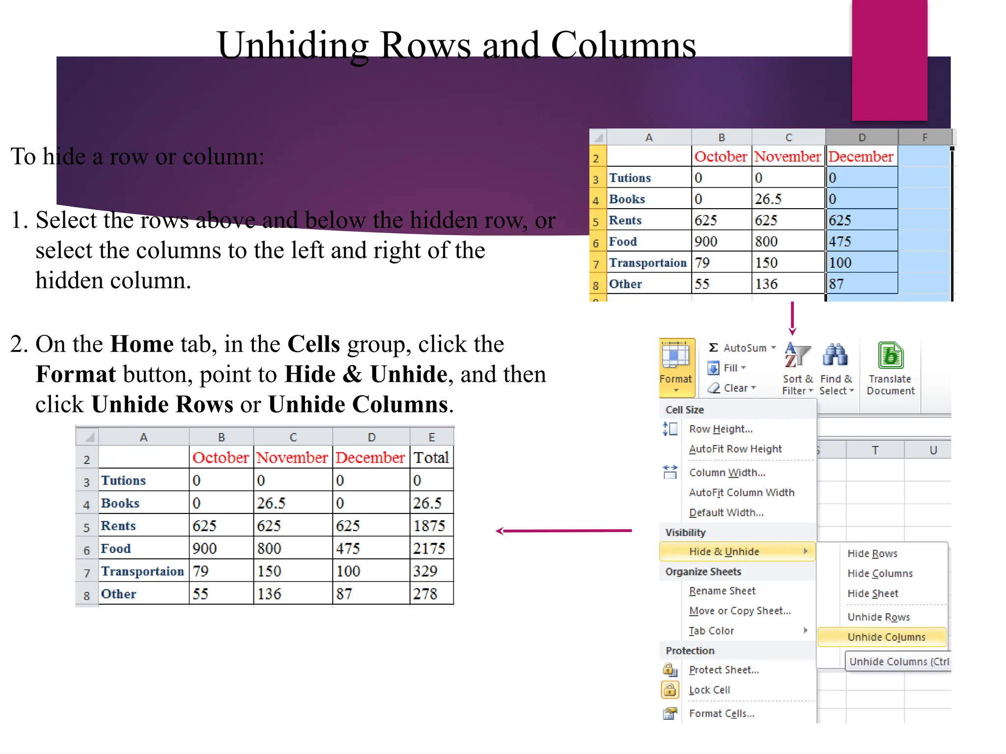 Unhiding Rows and Columns
To hide a row or column:
1. Select the rows above and below the hidden row, or
select the columns to the left and right of the
hidden column.
2. On the Home tab, in the Cells group, click the
Format button, point to Hide & Unhide, and then
click Unhide Rows or Unhide Columns.
 