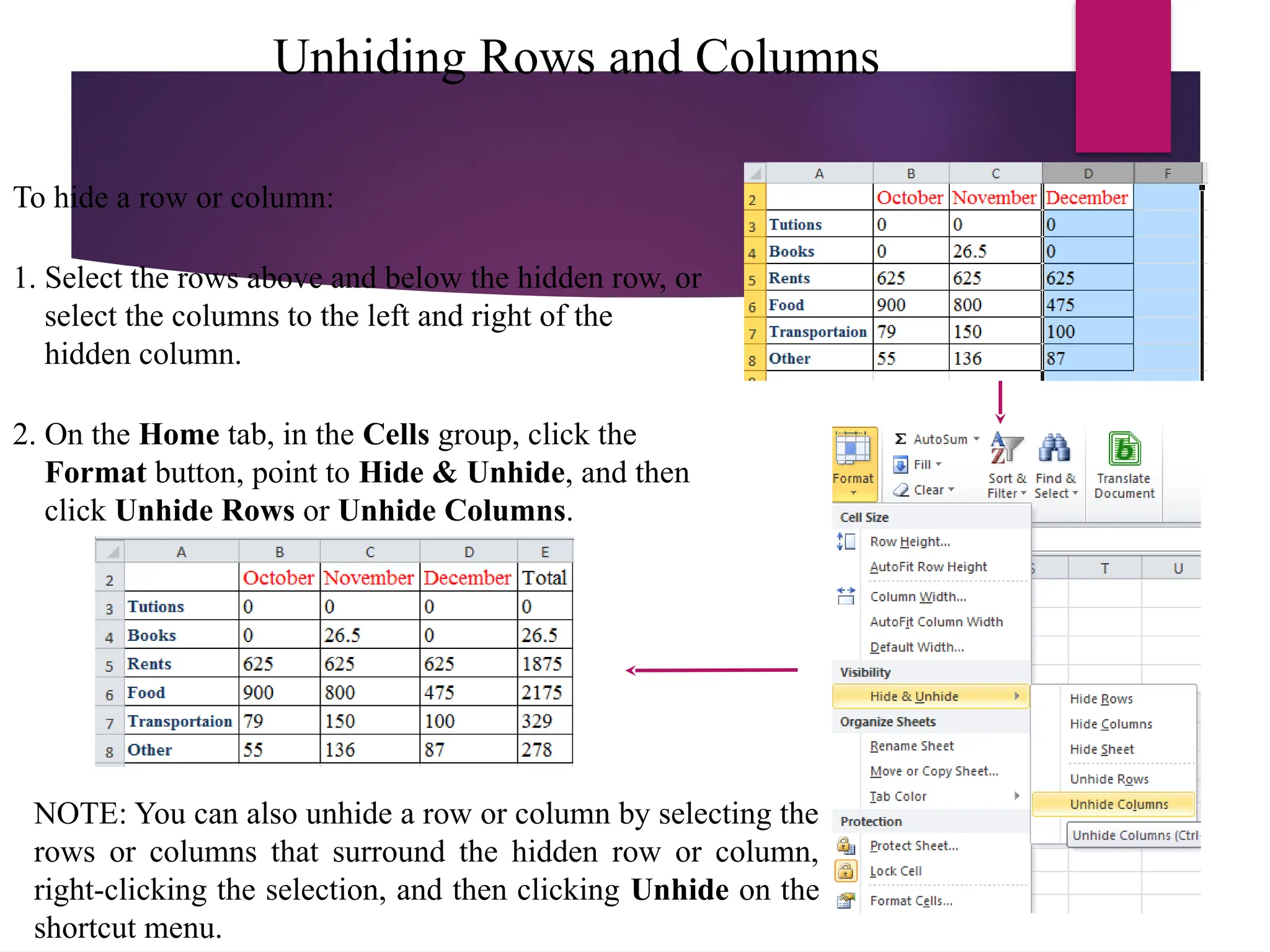 Unhiding Rows and Columns
To hide a row or column:
1. Select the rows above and below the hidden row, or
select the columns to the left and right of the
hidden column.
2. On the Home tab, in the Cells group, click the
Format button, point to Hide & Unhide, and then
click Unhide Rows or Unhide Columns.
NOTE: You can also unhide a row or column by selecting the
rows or columns that surround the hidden row or column,
right-clicking the selection, and then clicking Unhide on the
shortcut menu.
 