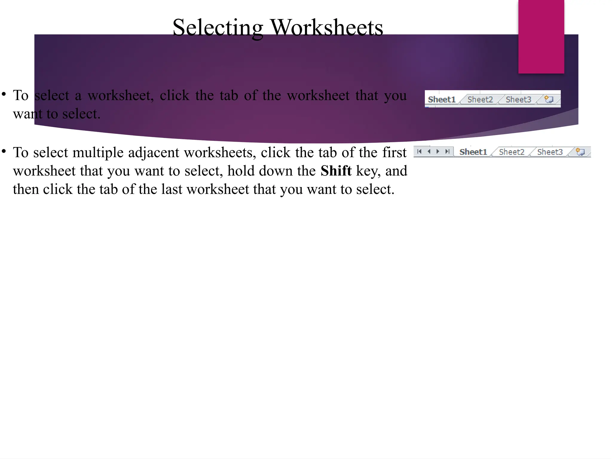 Selecting Worksheets
• To select a worksheet, click the tab of the worksheet that you
want to select.
• To select multiple adjacent worksheets, click the tab of the first
worksheet that you want to select, hold down the Shift key, and
then click the tab of the last worksheet that you want to select.
 