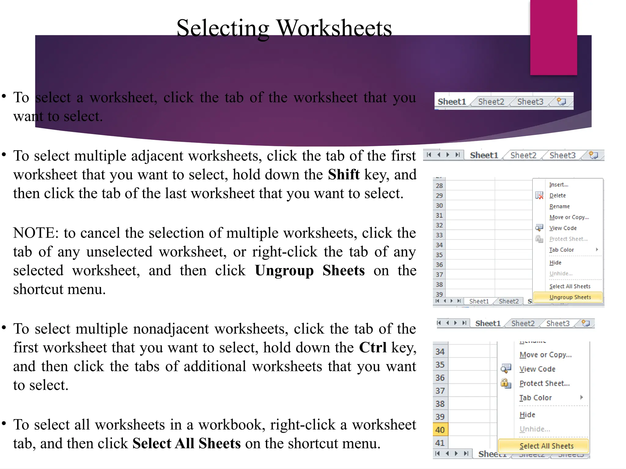 Selecting Worksheets
• To select a worksheet, click the tab of the worksheet that you
want to select.
• To select multiple adjacent worksheets, click the tab of the first
worksheet that you want to select, hold down the Shift key, and
then click the tab of the last worksheet that you want to select.
NOTE: to cancel the selection of multiple worksheets, click the
tab of any unselected worksheet, or right-click the tab of any
selected worksheet, and then click Ungroup Sheets on the
shortcut menu.
• To select multiple nonadjacent worksheets, click the tab of the
first worksheet that you want to select, hold down the Ctrl key,
and then click the tabs of additional worksheets that you want
to select.
• To select all worksheets in a workbook, right-click a worksheet
tab, and then click Select All Sheets on the shortcut menu.
 