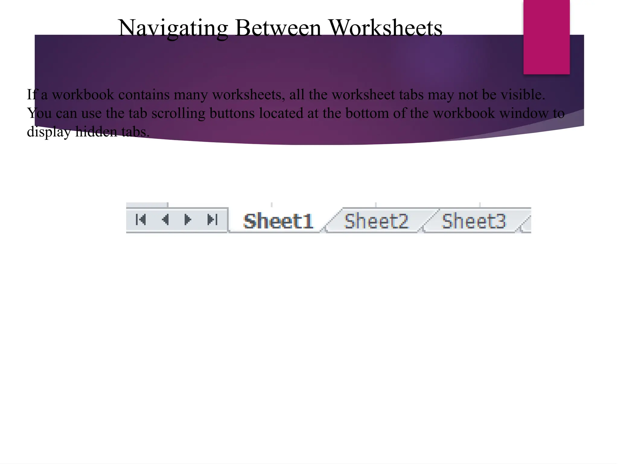 Navigating Between Worksheets
If a workbook contains many worksheets, all the worksheet tabs may not be visible.
You can use the tab scrolling buttons located at the bottom of the workbook window to
display hidden tabs.
 