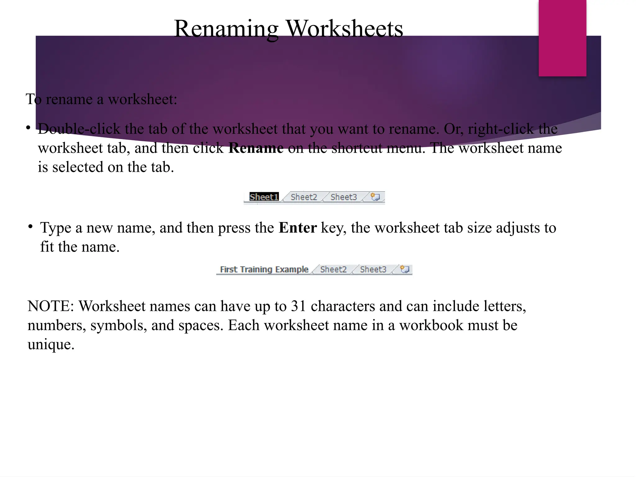 Renaming Worksheets
• Type a new name, and then press the Enter key, the worksheet tab size adjusts to
fit the name.
NOTE: Worksheet names can have up to 31 characters and can include letters,
numbers, symbols, and spaces. Each worksheet name in a workbook must be
unique.
To rename a worksheet:
• Double-click the tab of the worksheet that you want to rename. Or, right-click the
worksheet tab, and then click Rename on the shortcut menu. The worksheet name
is selected on the tab.
 
