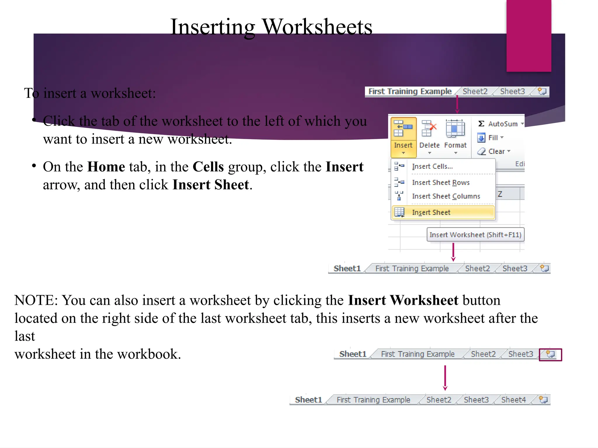 Inserting Worksheets
To insert a worksheet:
• Click the tab of the worksheet to the left of which you
want to insert a new worksheet.
• On the Home tab, in the Cells group, click the Insert
arrow, and then click Insert Sheet.
NOTE: You can also insert a worksheet by clicking the Insert Worksheet button
located on the right side of the last worksheet tab, this inserts a new worksheet after the
last
worksheet in the workbook.
 