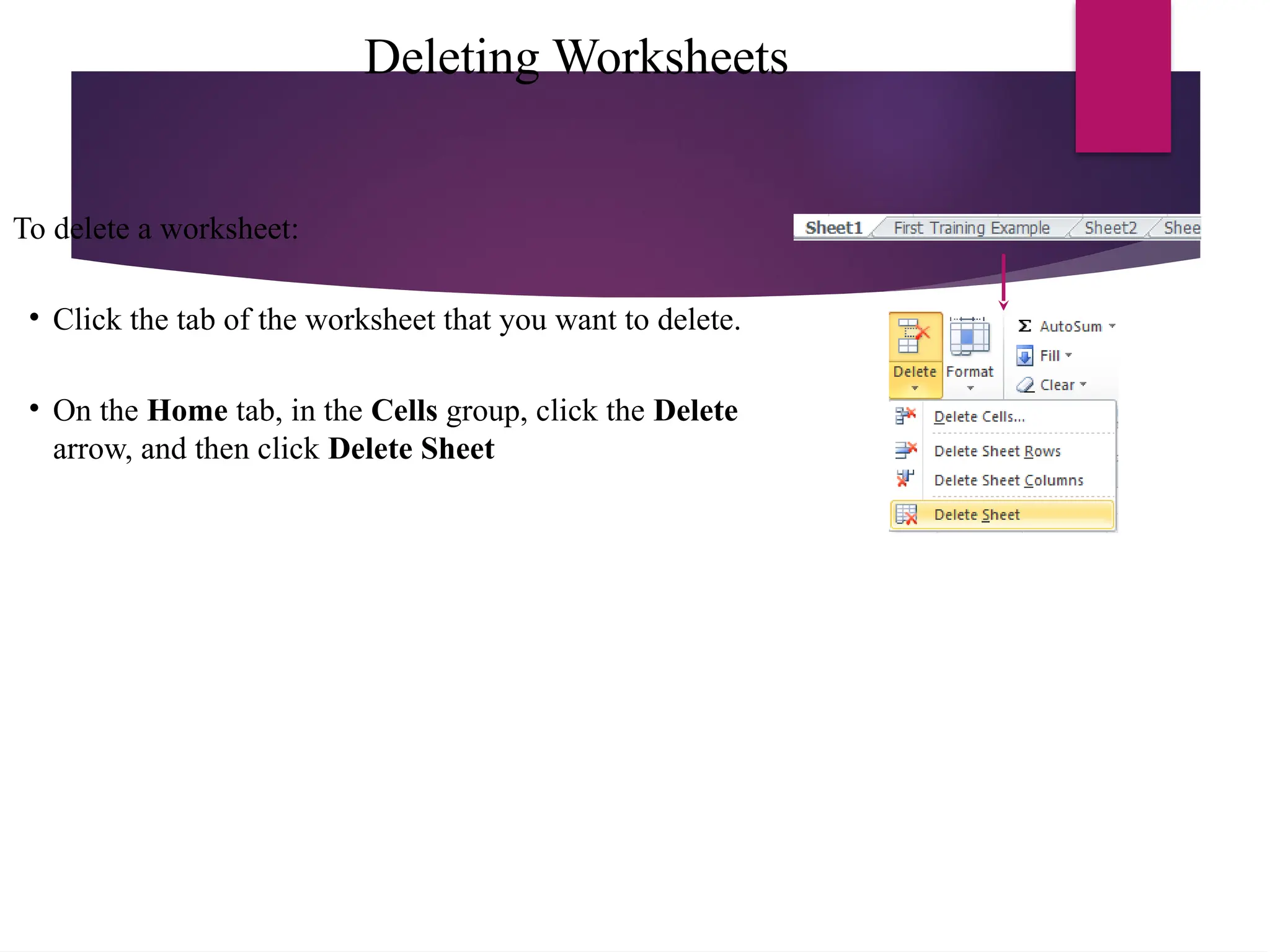 Deleting Worksheets
To delete a worksheet:
• Click the tab of the worksheet that you want to delete.
• On the Home tab, in the Cells group, click the Delete
arrow, and then click Delete Sheet
 