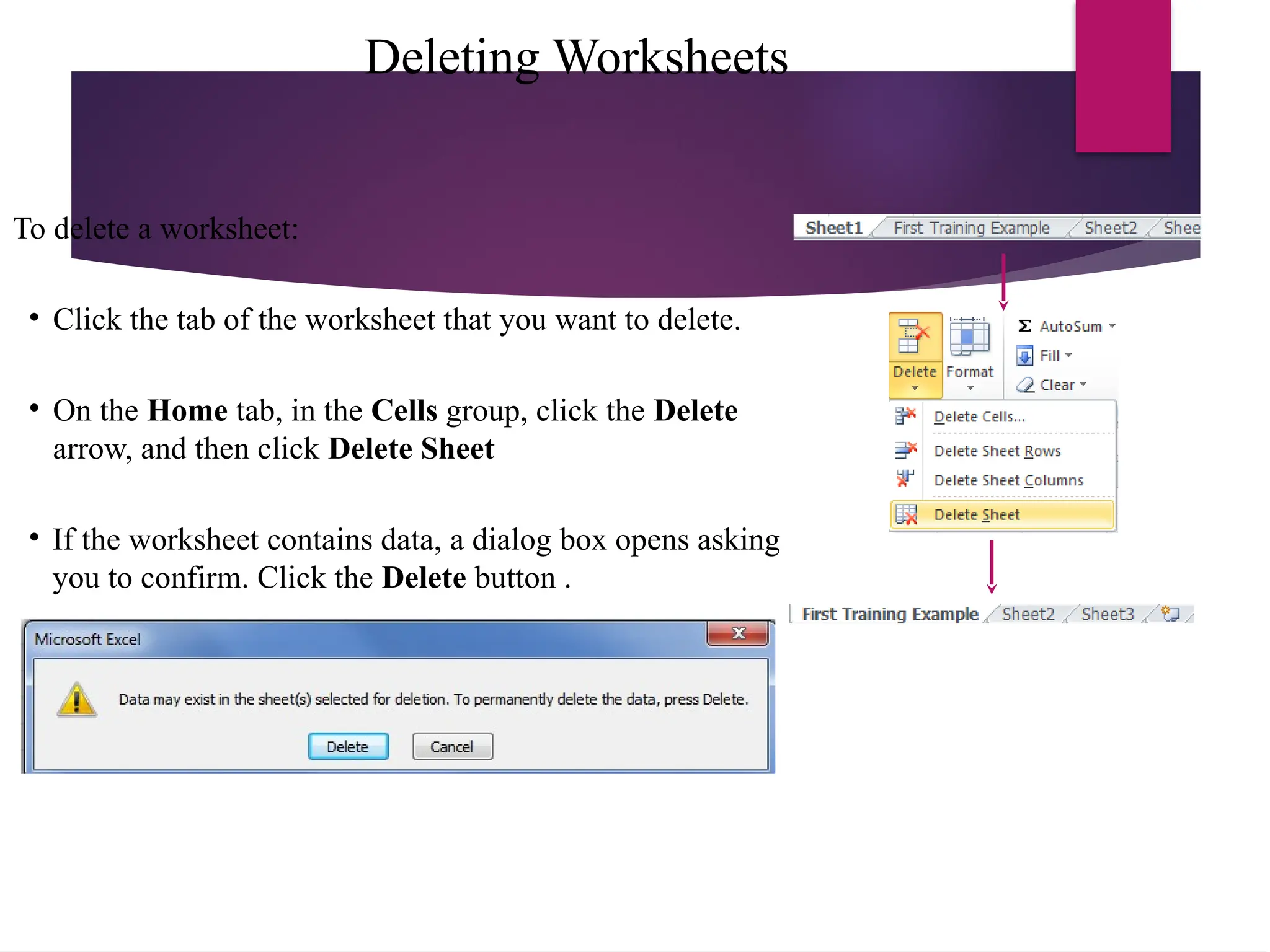 Deleting Worksheets
To delete a worksheet:
• Click the tab of the worksheet that you want to delete.
• On the Home tab, in the Cells group, click the Delete
arrow, and then click Delete Sheet
• If the worksheet contains data, a dialog box opens asking
you to confirm. Click the Delete button .
 