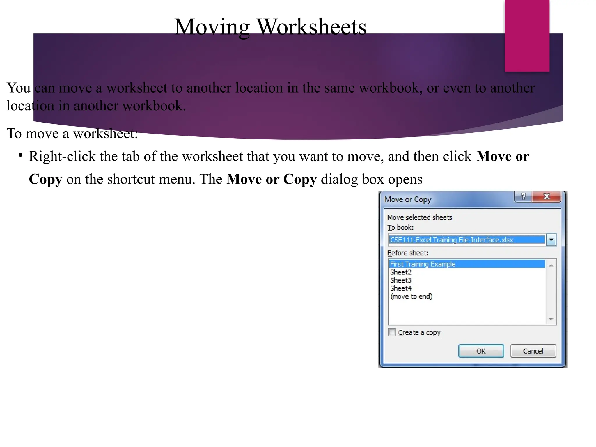 Moving Worksheets
You can move a worksheet to another location in the same workbook, or even to another
location in another workbook.
To move a worksheet:
• Right-click the tab of the worksheet that you want to move, and then click Move or
Copy on the shortcut menu. The Move or Copy dialog box opens
 