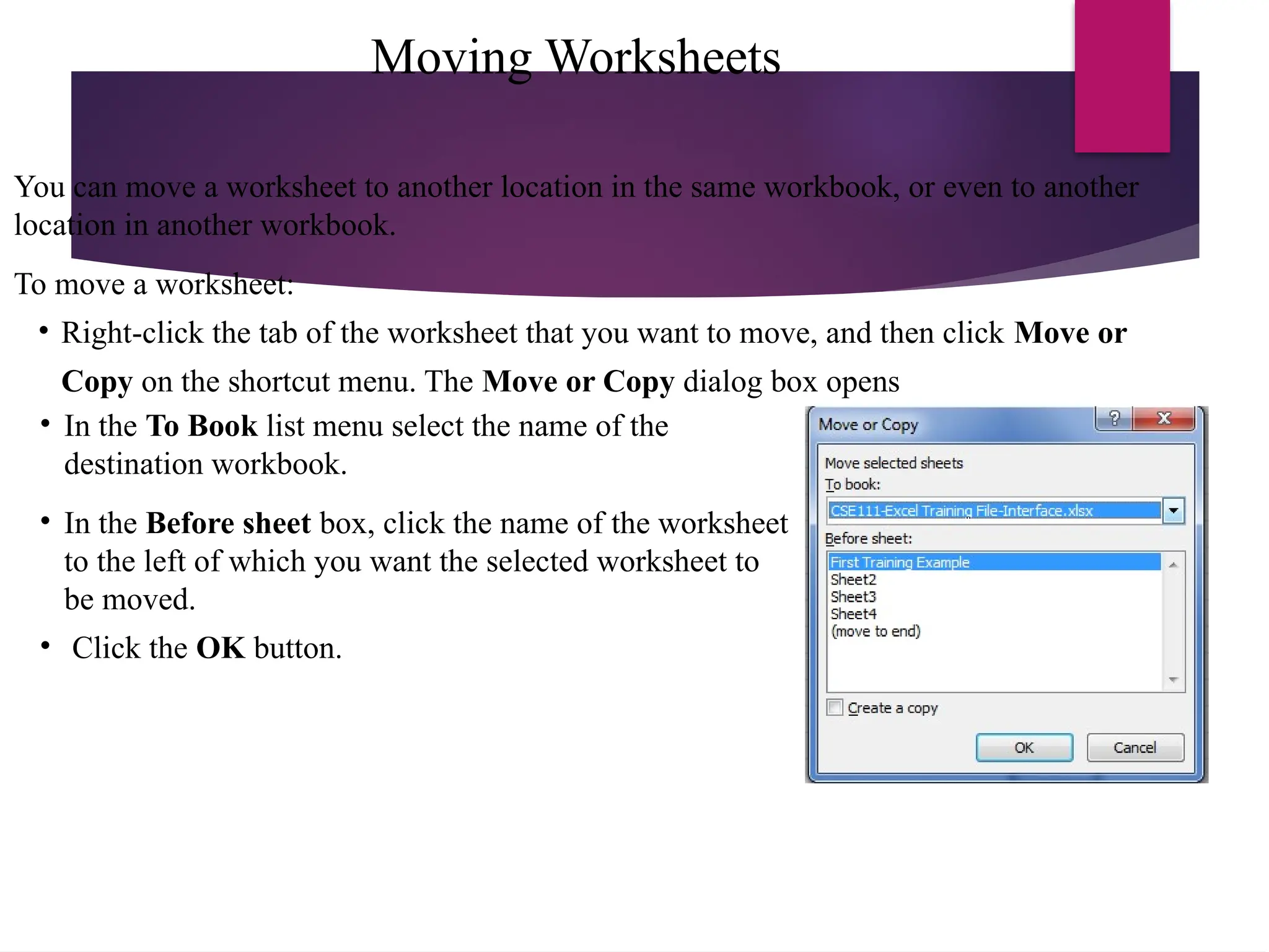 Moving Worksheets
You can move a worksheet to another location in the same workbook, or even to another
location in another workbook.
To move a worksheet:
• Right-click the tab of the worksheet that you want to move, and then click Move or
Copy on the shortcut menu. The Move or Copy dialog box opens
• In the To Book list menu select the name of the
destination workbook.
• In the Before sheet box, click the name of the worksheet
to the left of which you want the selected worksheet to
be moved.
• Click the OK button.
 