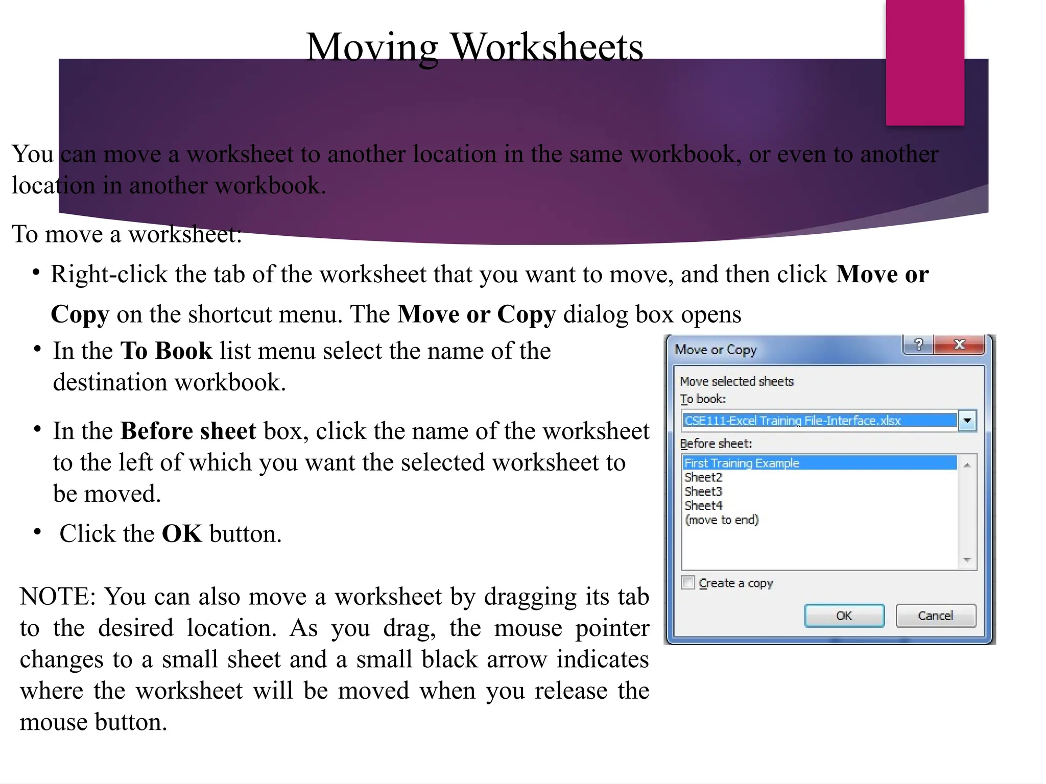 Moving Worksheets
You can move a worksheet to another location in the same workbook, or even to another
location in another workbook.
To move a worksheet:
• Right-click the tab of the worksheet that you want to move, and then click Move or
Copy on the shortcut menu. The Move or Copy dialog box opens
• In the To Book list menu select the name of the
destination workbook.
• In the Before sheet box, click the name of the worksheet
to the left of which you want the selected worksheet to
be moved.
• Click the OK button.
NOTE: You can also move a worksheet by dragging its tab
to the desired location. As you drag, the mouse pointer
changes to a small sheet and a small black arrow indicates
where the worksheet will be moved when you release the
mouse button.
 