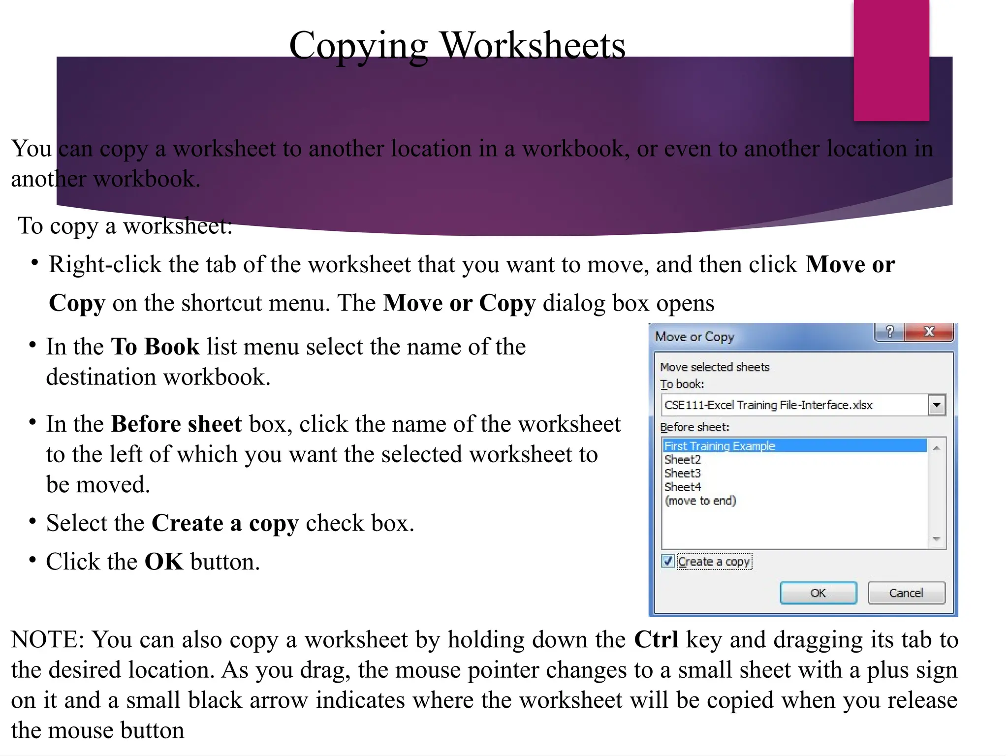 Copying Worksheets
You can copy a worksheet to another location in a workbook, or even to another location in
another workbook.
To copy a worksheet:
• Right-click the tab of the worksheet that you want to move, and then click Move or
Copy on the shortcut menu. The Move or Copy dialog box opens
• In the To Book list menu select the name of the
destination workbook.
• In the Before sheet box, click the name of the worksheet
to the left of which you want the selected worksheet to
be moved.
• Select the Create a copy check box.
• Click the OK button.
NOTE: You can also copy a worksheet by holding down the Ctrl key and dragging its tab to
the desired location. As you drag, the mouse pointer changes to a small sheet with a plus sign
on it and a small black arrow indicates where the worksheet will be copied when you release
the mouse button
 