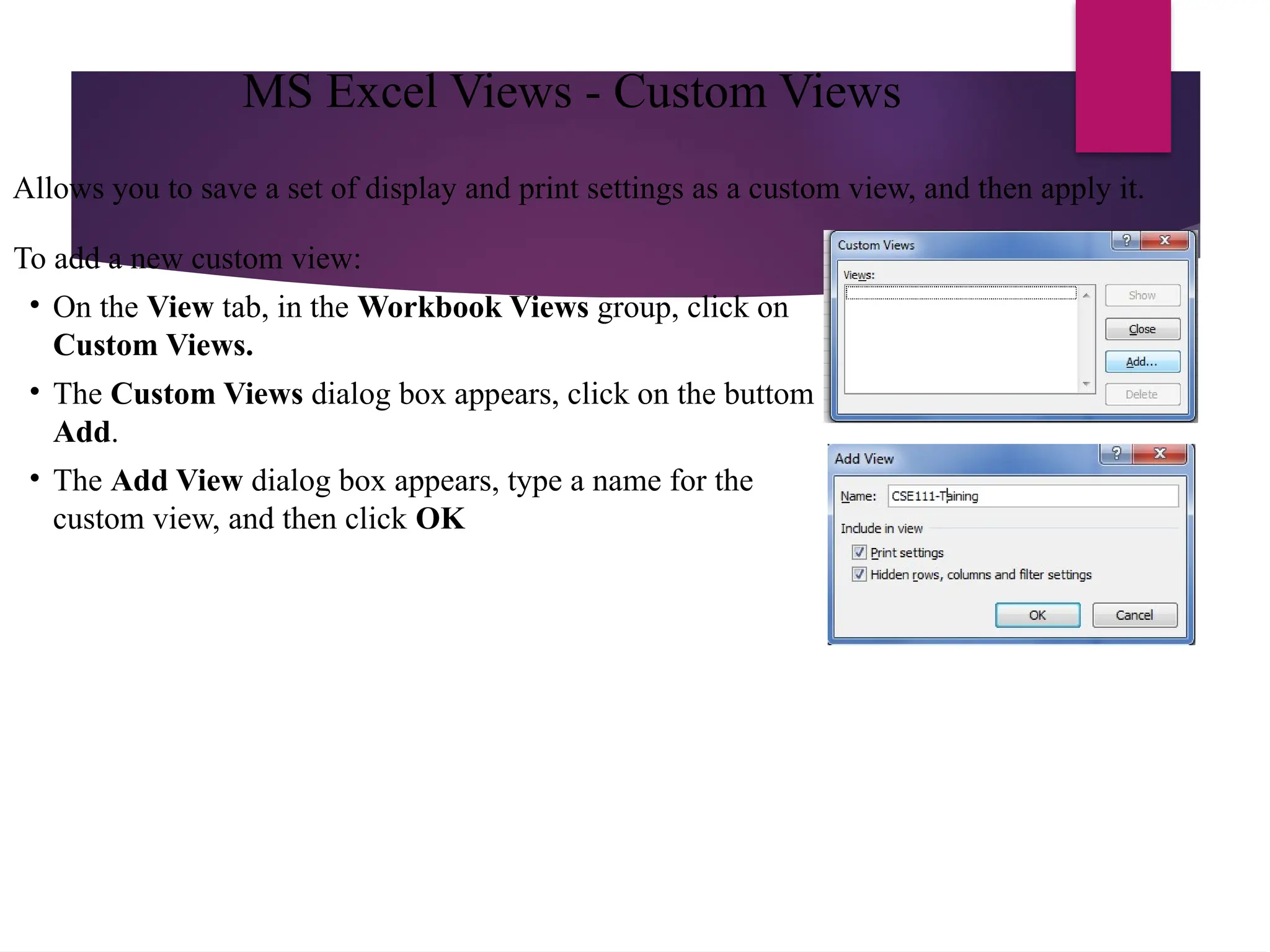 Allows you to save a set of display and print settings as a custom view, and then apply it.
To add a new custom view:
• On the View tab, in the Workbook Views group, click on
Custom Views.
• The Custom Views dialog box appears, click on the buttom
Add.
• The Add View dialog box appears, type a name for the
custom view, and then click OK
MS Excel Views - Custom Views
 