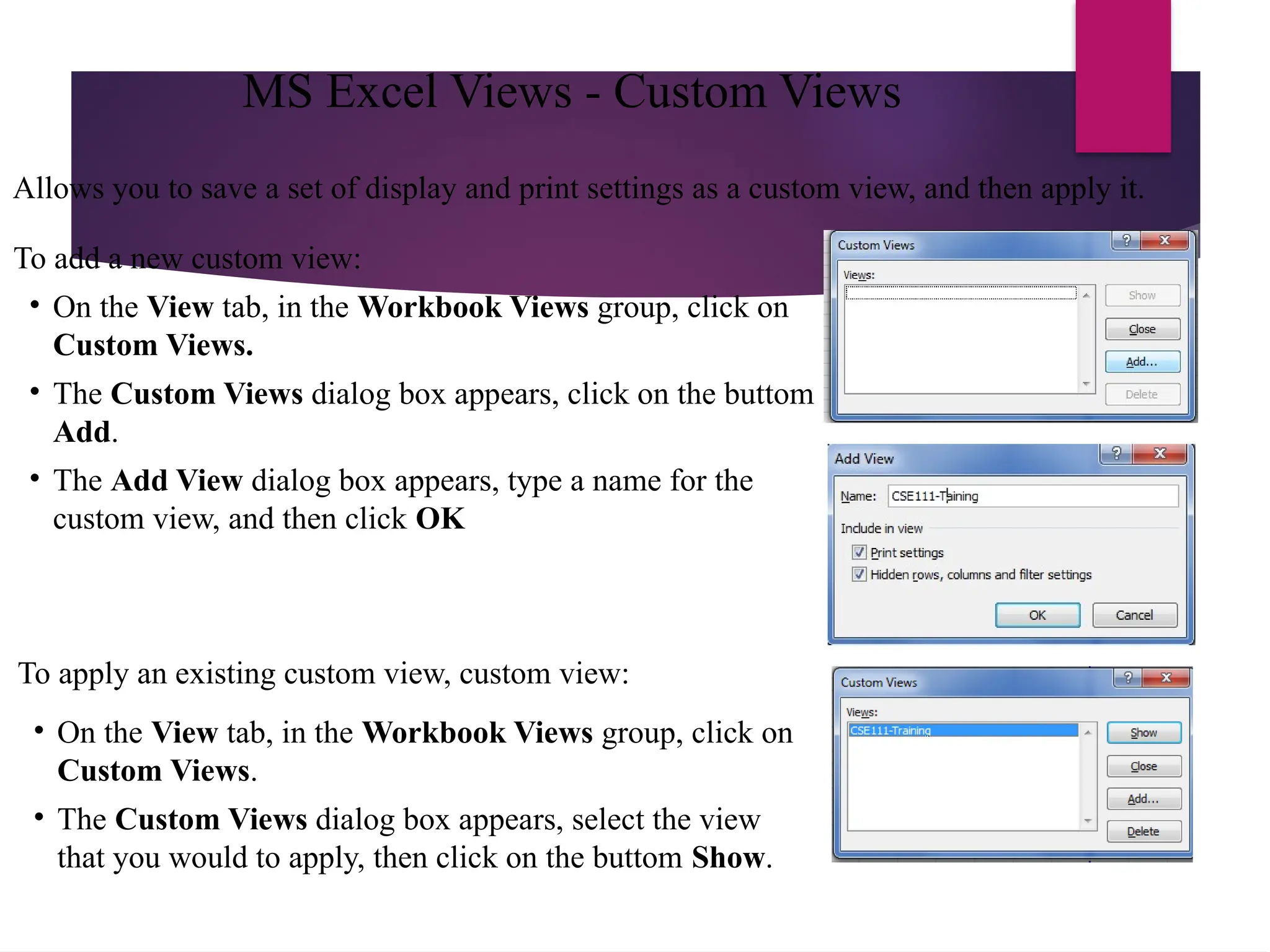 Allows you to save a set of display and print settings as a custom view, and then apply it.
To add a new custom view:
• On the View tab, in the Workbook Views group, click on
Custom Views.
• The Custom Views dialog box appears, click on the buttom
Add.
• The Add View dialog box appears, type a name for the
custom view, and then click OK
To apply an existing custom view, custom view:
• On the View tab, in the Workbook Views group, click on
Custom Views.
• The Custom Views dialog box appears, select the view
that you would to apply, then click on the buttom Show.
MS Excel Views - Custom Views
 