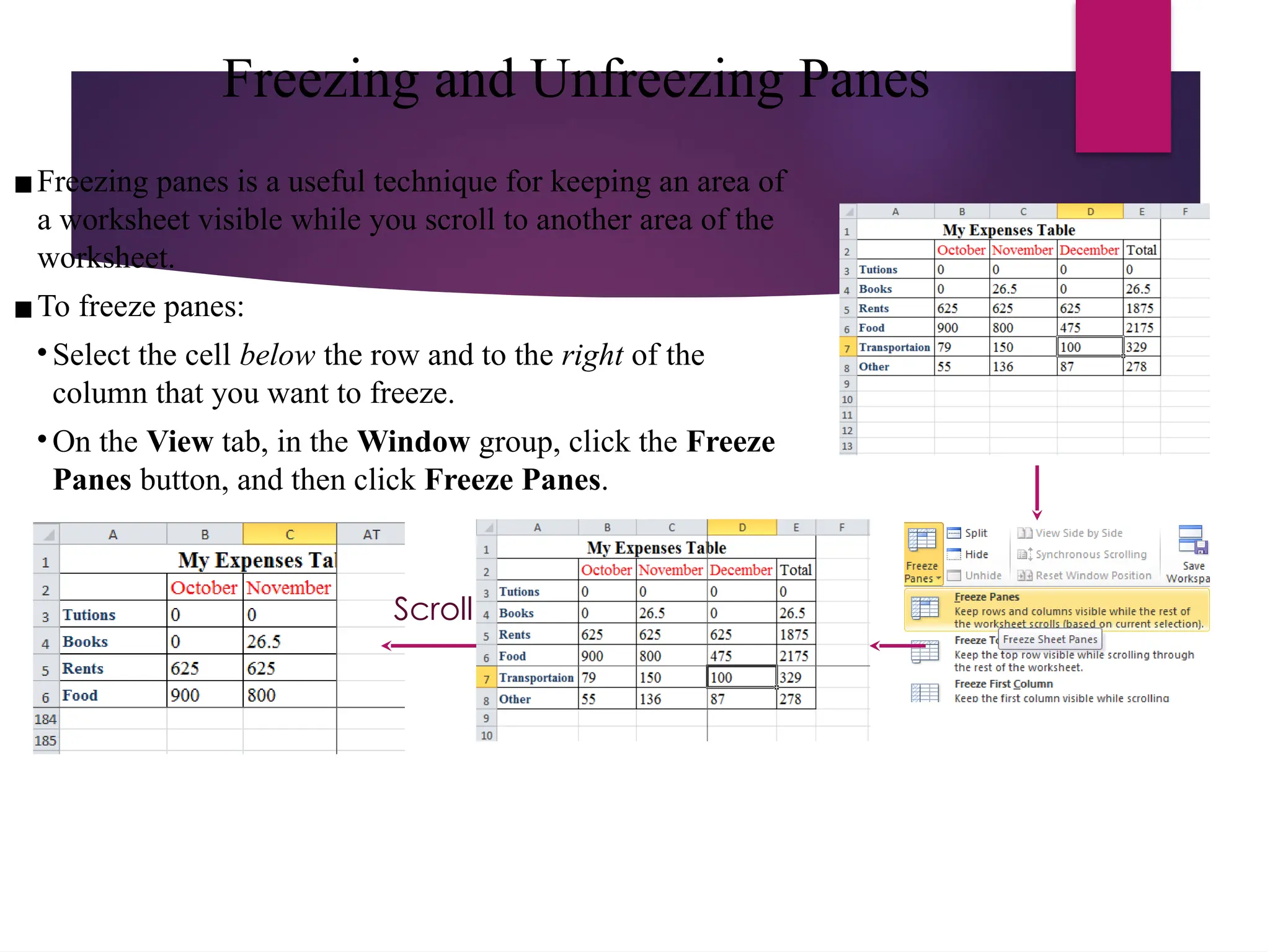 Freezing and Unfreezing Panes
▪Freezing panes is a useful technique for keeping an area of
a worksheet visible while you scroll to another area of the
worksheet.
▪To freeze panes:
• Select the cell below the row and to the right of the
column that you want to freeze.
• On the View tab, in the Window group, click the Freeze
Panes button, and then click Freeze Panes.
Scroll
 