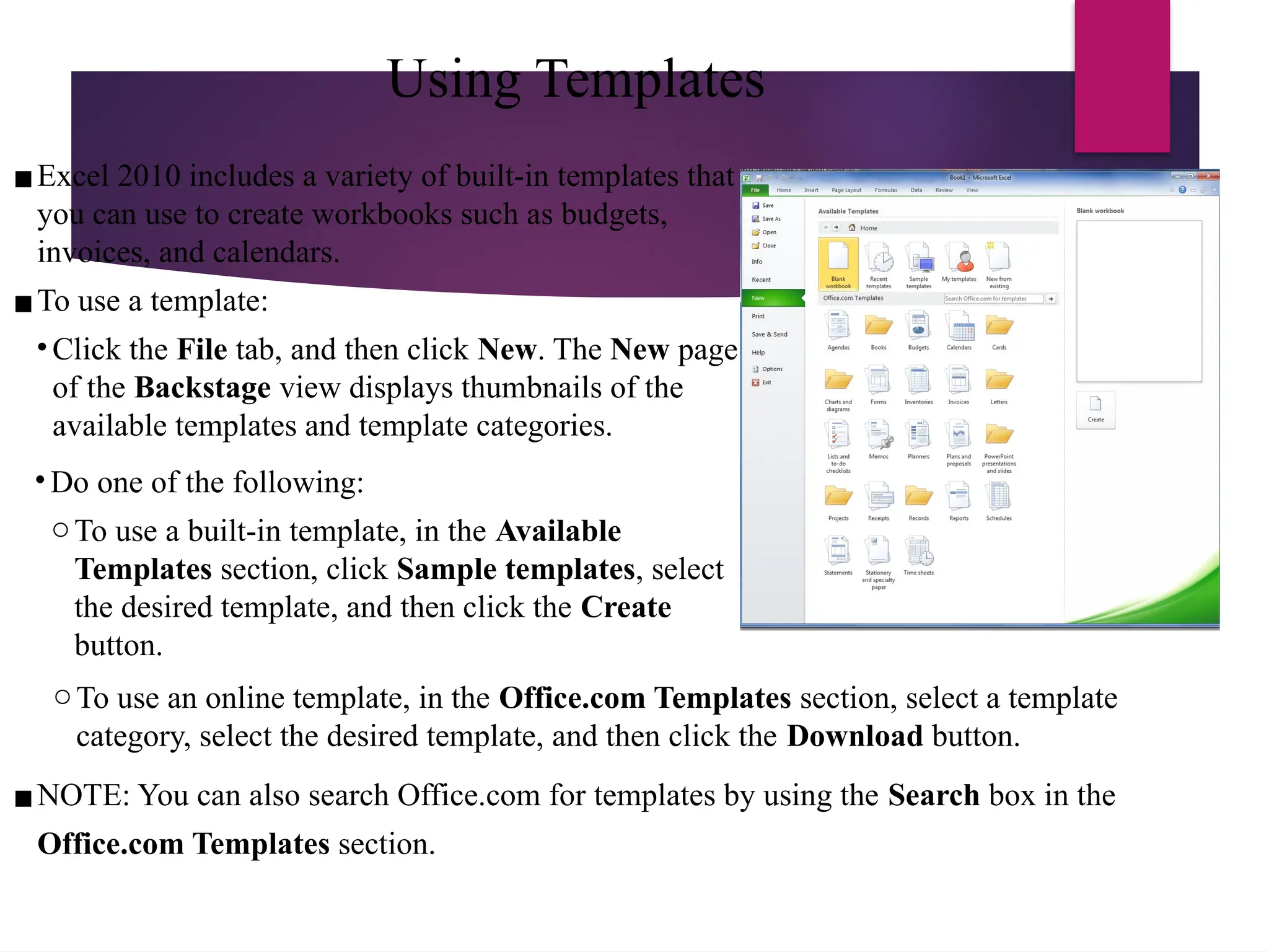 Using Templates
▪Excel 2010 includes a variety of built-in templates that
you can use to create workbooks such as budgets,
invoices, and calendars.
▪To use a template:
• Click the File tab, and then click New. The New page
of the Backstage view displays thumbnails of the
available templates and template categories.
• Do one of the following:
oTo use a built-in template, in the Available
Templates section, click Sample templates, select
the desired template, and then click the Create
button.
oTo use an online template, in the Office.com Templates section, select a template
category, select the desired template, and then click the Download button.
▪NOTE: You can also search Office.com for templates by using the Search box in the
Office.com Templates section.
 