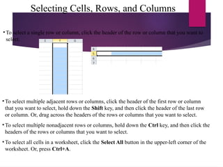 Selecting Cells, Rows, and Columns
• To select a single row or column, click the header of the row or column that you want to
select.
• To select multiple adjacent rows or columns, click the header of the first row or column
that you want to select, hold down the Shift key, and then click the header of the last row
or column. Or, drag across the headers of the rows or columns that you want to select.
• To select multiple nonadjacent rows or columns, hold down the Ctrl key, and then click the
headers of the rows or columns that you want to select.
• To select all cells in a worksheet, click the Select All button in the upper-left corner of the
worksheet. Or, press Ctrl+A.
 