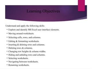Learning Objectives
Understand and apply the following skills:
• Explore and identify MS Excel user interface elements.
• Moving around worksheets.
• Selecting cells, rows, and columns.
• Editing & formatting worksheets.
• Inserting & deleting rows and columns.
• Deleting rows & columns.
• Changing row heights & column widths.
• Hiding and unhiding rows and columns.
• Selecting worksheets.
• Navigating between worksheets.
• Renaming worksheets.
 