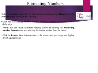 Formatting Numbers
To format numbers, select the cell that you want to format, on the Home tab, in the
Number group, do one of the following :
• Click the Accounting Number Format button to display the number with a
dollar sign.
NOTE: You can select a different currency symbol by clicking the Accounting
Number Format arrow and selecting the desired symbol from the menu.
• Click the Percent Style button to convert the number to a percentage and display
it with a percent sign.
 