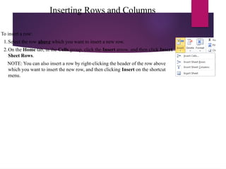 Inserting Rows and Columns
To insert a row:
1.Select the row above which you want to insert a new row.
2.On the Home tab, in the Cells group, click the Insert arrow, and then click Insert
Sheet Rows.
NOTE: You can also insert a row by right-clicking the header of the row above
which you want to insert the new row, and then clicking Insert on the shortcut
menu.
 